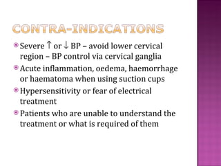  Severe ↑ or ↓ BP – avoid lower cervical
  region – BP control via cervical ganglia
 Acute inflammation, oedema, haemorrhage
  or haematoma when using suction cups
 Hypersensitivity or fear of electrical
  treatment
 Patients who are unable to understand the
  treatment or what is required of them
 