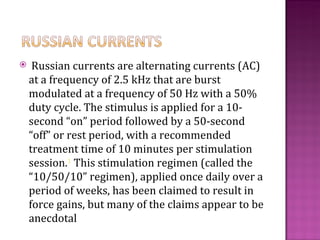     Russian currents are alternating currents (AC)
    at a frequency of 2.5 kHz that are burst
    modulated at a frequency of 50 Hz with a 50%
    duty cycle. The stimulus is applied for a 10-
    second “on” period followed by a 50-second
    “off” or rest period, with a recommended
    treatment time of 10 minutes per stimulation
    session.1 This stimulation regimen (called the
    “10/50/10” regimen), applied once daily over a
    period of weeks, has been claimed to result in
    force gains, but many of the claims appear to be
    anecdotal
 