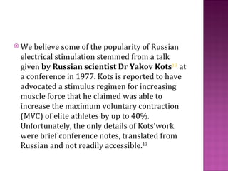  We believe some of the popularity of Russian
 electrical stimulation stemmed from a talk
 given by Russian scientist Dr Yakov Kots13 at
 a conference in 1977. Kots is reported to have
 advocated a stimulus regimen for increasing
 muscle force that he claimed was able to
 increase the maximum voluntary contraction
 (MVC) of elite athletes by up to 40%.
 Unfortunately, the only details of Kots'work
 were brief conference notes, translated from
 Russian and not readily accessible.13
 