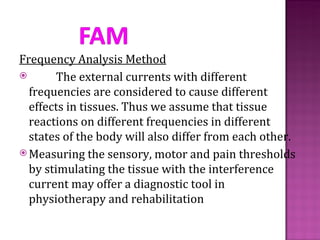 Frequency Analysis Method
       The external currents with different
  frequencies are considered to cause different
  effects in tissues. Thus we assume that tissue
  reactions on different frequencies in different
  states of the body will also differ from each other.
 Measuring the sensory, motor and pain thresholds
  by stimulating the tissue with the interference
  current may offer a diagnostic tool in
  physiotherapy and rehabilitation
 
