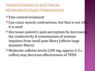  Pain control treatment
 Can cause   muscle contractions, but that is not why
  it is used
 Decreases patient’s pain perception by decreasing
  the conductivity & transmission of noxious
  impulses from small pain fibers (effects large
  diameter fibers)
 Moderate caffeine levels (200 mg, approx 2-3 c.
  coffee) may decrease effectiveness of TENS
 
