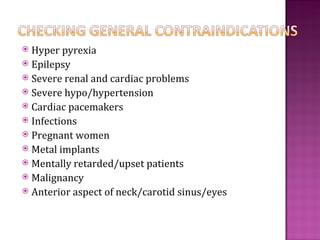  Hyper pyrexia
 Epilepsy
 Severe renal and cardiac problems
 Severe hypo/hypertension
 Cardiac pacemakers
 Infections
 Pregnant women
 Metal implants
 Mentally retarded/upset patients
 Malignancy
 Anterior aspect of neck/carotid sinus/eyes
 