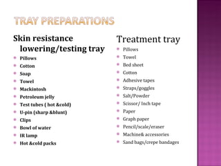 Skin resistance               Treatment tray
 lowering/testing tray           Pillows
   Pillows                      Towel
   Cotton                       Bed sheet
   Soap                         Cotton
   Towel                        Adhesive tapes
   Mackintosh                   Straps/goggles
   Petroleum jelly              Salt/Powder
   Test tubes ( hot &cold)      Scissor/ Inch tape
   U-pin (sharp &blunt)         Paper
   Clips                        Graph paper
   Bowl of water                Pencil/scale/eraser
   IR lamp                      Machine& accessories
   Hot &cold packs              Sand bags/crepe bandages
 