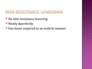  Do skin resistance lowering
 Neatly &perfectly
 Use items required in an orderly manner
 