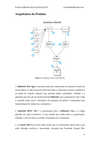 Projeto	
  Influentio	
  Start	
  Up	
  Brasil	
  2013	
  	
  	
  	
  	
  	
  	
  	
  	
  	
  	
  	
  	
  	
  	
  	
  	
  	
  	
  	
  	
  	
  	
  	
  	
  	
  	
  	
  	
  	
  	
  	
  	
  	
  	
  contato@influentio.com	
  
	
   10
Arquitetura do Produto
Fígura 2: Arquitetura Técnica da Influentio
1. Influentio Web App é o primeiro ponto de contato entre um potencial usuário de
nossos planos. É onde é possível através de senha e e-mail que se acesse a dashboard,
ou painel de controle, daqueles que possuam planos contratados. Também é a
aplicação que serve de site institucional da Influentio com a proposta de valor e todo
o conteúdo assim como o formulário de assinatura dos planos e informações para
implementação do código nos e-commerces.
2. Influentio REST API é a comunicação entre o Influentio Core e o código
aplicado em cada e-commerce. É esta camada que recebe todas as requisitações,
conteúdo, e devolve para ser exibido e interagido nos e-commerces.
3. As Social APIs das diversas redes sociais que os consumidores fazem parte e que
serão incluídas conforme a necessidade, iniciando com Facebook, Google Plus,
 