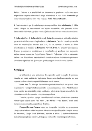Projeto	
  Influentio	
  Start	
  Up	
  Brasil	
  2013	
  	
  	
  	
  	
  	
  	
  	
  	
  	
  	
  	
  	
  	
  	
  	
  	
  	
  	
  	
  	
  	
  	
  	
  	
  	
  	
  	
  	
  	
  	
  	
  	
  	
  	
  contato@influentio.com	
  
	
   11
Twitter, Pinterest e a possibilidade de incorporar os produtos e ações em outras
propriedades digitais como sites e blogs de terceiros. A API JS da Influentio age
como uma intermediária entre estas redes e a REST API da Influentio.
4. Os e-commerces que deverão incorporar em seu código fonte a Influentio JS API e
outros códigos de rastreamento que sejam necessários, que possuem acesso
administrativo ao Web App para visualização dos dados sociais colhidos dos usuários
5. Influentio Core & Influentio Network Data são camadas da aplicação principal
que se trata a infraestrutura da plataforma. A Influentio Core é a camada que recebe
todas as requisitações tratadas pela API, faz os cálculos e acessa os dados
consolidados e já tratados, na Influentio Network Data. Ao conjunto dos dados de
diversos e-commerces confederados e consolidados de produtos com expressões
sociais, damos o nome de Open Content Network. Poderemos exibir as expressões
sociais a um determinado produto através de toda a rede de e-commerces garantindo
conteúdo e expressões em qualidade e quantidade para todos os nossos clientes.
Serviços
	
  
A Influentio é uma plataforma de expressão social e criação de conteúdo
baseada nas redes sociais dos indivíduos. Como uma plataforma permite ser uma
extensão e oferece inúmeras possibilidades de uso da mesma.
Social Box: É a principal ferramenta disponibilizada através dos planos. Exibe
os contadores e compartilhadores das redes sociais em conexão com a APi Influentio,
o que permite que estes dados sejam validados e salvos e se ofereça um analytics das
expressões sociais dos usuários a respeito dos produtos.
Também é possível agregar conteúdo através de input, classificar o produto e
realizar ações sociais como “Eu Amo!”, “Eu Quero” e “Eu Tenho”, assim como
expressões customizadas, dependendo do plano.
Compartilhe-sua-Compra: Após um comprador completar seu processo de
compra, provendo um incentivo para o comprador compartilhar suas compras através
do Facebook,	
   Google	
   Plus,	
   Pinterest,	
   Twitter	
   e	
   email.	
   O	
   Compartilhamento	
  
aumenta	
  repetição	
  de	
  compras,	
  tráfego	
  de	
  conhecidos	
  e	
  vendas	
  por	
  referência.	
  	
  
 