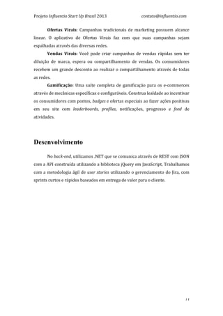 Projeto	
  Influentio	
  Start	
  Up	
  Brasil	
  2013	
  	
  	
  	
  	
  	
  	
  	
  	
  	
  	
  	
  	
  	
  	
  	
  	
  	
  	
  	
  	
  	
  	
  	
  	
  	
  	
  	
  	
  	
  	
  	
  	
  	
  	
  contato@influentio.com	
  
	
   13
Ofertas	
   Virais:	
   Campanhas	
   tradicionais	
   de	
   marketing	
   possuem	
   alcance	
  
linear.	
   O	
   aplicativo	
   de	
   Ofertas	
   Virais	
   faz	
   com	
   que	
   suas	
   campanhas	
   sejam	
  
espalhadas	
  através	
  das	
  diversas	
  redes.	
  	
  
Vendas	
   Virais:	
   Você	
   pode	
   criar	
   campanhas	
   de	
   vendas	
   rápidas	
   sem	
   ter	
  
diluição	
   de	
   marca,	
   espera	
   ou	
   compartilhamento	
   de	
   vendas.	
   Os	
   consumidores	
  
recebem	
  um	
  grande	
  desconto	
  ao	
  realizar	
  o	
  compartilhamento	
  através	
  de	
  todas	
  
as	
  redes.	
  
Gamificação:	
   Uma	
   suíte	
   completa	
   de	
   gamificação	
   para	
   os	
   e-­‐commerces	
  
através	
  de	
  mecânicas	
  específicas	
  e	
  configuráveis.	
  Construa	
  lealdade	
  ao	
  incentivar	
  
os	
  consumidores	
  com	
  pontos,	
  badges	
  e	
  ofertas	
  especiais	
  ao	
  fazer	
  ações	
  positivas	
  
em	
   seu	
   site	
   com	
   leaderboards,	
   profiles,	
   notificações,	
   progresso	
   e	
   feed	
   de	
  
atividades.	
  
	
  
	
  
	
  
Desenvolvimento
	
  
No	
  back-­‐end,	
  utilizamos	
  .NET	
  que	
  se	
  comunica	
  através	
  de	
  REST	
  com	
  JSON	
  
com	
  a	
  API	
  construída	
  utilizando	
  a	
  biblioteca	
  jQuery	
  em	
  JavaScript,	
  Trabalhamos	
  
com	
  a	
  metodologia	
  ágil	
  de	
  user	
  stories	
  utilizando	
  o	
  gerenciamento	
  do	
  Jira,	
  com	
  
sprints	
  curtos	
  e	
  rápidos	
  baseados	
  em	
  entrega	
  de	
  valor	
  para	
  o	
  cliente.	
  
 
