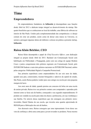 Projeto	
  Influentio	
  Start	
  Up	
  Brasil	
  2013	
  	
  	
  	
  	
  	
  	
  	
  	
  	
  	
  	
  	
  	
  	
  	
  	
  	
  	
  	
  	
  	
  	
  	
  	
  	
  	
  	
  	
  	
  	
  	
  	
  	
  	
  contato@influentio.com	
  
	
   14
Time
Empreendedores	
  
	
  
Os empreendedores fundadores da Influentio já desempenham suas funções
desde Abril de 2013 e dedicam tempo integral ao desenvolvimento da startup. São
quatro brasileiros que se conheceram no local de trabalho, uma fábrica de software no
interior de São Paulo. Unidos pela complementariedade das competências e o desejo
comum de criar um produto, assim como de deixar uma marca no Universo, os
uniram a perseguir algumas ideias até elaborar e colocar em prática a presente startup,
Influentio.
Raissa Klain Belchior, CEO
Raissa Klain desempenha o papel de Chief Executive Officer, com dedicação
integral ao projeto desde Abril de 2013. Bacharel em Comunicação Social com
habilitação em Publicidade e Propaganda, junto com seu colega de equipe Ibrahim
Cesar e juntos conquistaram dois prêmios regionais em Comunicação Social, pelo
INTERCOM Sudeste e mais dois prêmios nacionais no INTERCOM Nacional, ambos
pelas categorias: Publicidade Digital e Campanha Promocional.
Sua primeira experiência como empreendedora foi aos seis anos de idade,
quando seus pais, comerciantes, traziam brinquedos e adesivos da capital do estado,
São Paulo, assim Raíssa poderia vender para seus amigos na escola por uma pequena
margem de lucro.
Aos onze anos de idade, quando prestou um concurso de bolsa em uma escola
de ensino privado, Raíssa teve seu primeiro contato com computador e aprendeu pela
internet como se fazia sais de banhos, começando o seu segundo empreendimento. O
produto era vendido na escola para mães de alunos e professoras, em sua vizinhança e
sua família. Foi através dessa experiência que ela conseguiu seu primeiro sócio-
investidor, Daniel Dantas da sua escola, que investiu uma quantia aproximada de
R$30,00 para a fabricação dos sais de banhos.
Aos dezesseis anos, Raíssa conseguiu que uma representante Avon desse seu
voto de confiança e abriu uma conta para a jovem revender os produtos. Nesse mesmo
 
