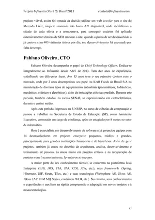 Projeto	
  Influentio	
  Start	
  Up	
  Brasil	
  2013	
  	
  	
  	
  	
  	
  	
  	
  	
  	
  	
  	
  	
  	
  	
  	
  	
  	
  	
  	
  	
  	
  	
  	
  	
  	
  	
  	
  	
  	
  	
  	
  	
  	
  	
  contato@influentio.com	
  
	
   17
produto viável, assim foi tomada da decisão utilizar um web crawler para o site do
Mercado Livre, naquele momento não havia API disponível, onde identificava a
cidade de cada oferta e a armazenava, para conseguir usuários foi aplicado
ostensivamente técnicas de SEO em todo o site, quando o parou de ser desenvolvido o
já contava com 400 visitantes únicos por dia, seu desenvolvimento foi encerrado por
falta de tempo.
	
  
Fabiano Oliveira, CTO
Fabiano Oliveira desempenha o papel de Chief Technology Officer. Dedica-se
integralmente ao Influentio desde Abril de 2013. Tem dez anos de experiência,
trabalhando em diferentes áreas. Aos 15 anos teve o seu primeiro contato com o
mercado, onde por 2 anos desempenhou seu papel na Kraft Foods do Brasil S/A na
manutenção de diversos tipos de equipamentos industriais (pneumáticos, hidráulicos,
mecânicos, elétricos e eletrônicos), além de instalações elétricas prediais. Durante este
período, também estudou na escola SENAI, se especializando em eletroeletrônica,
durante o ensino médio.
Após este período, ingressou na UNESP, no curso de ciências da computação e
passou a trabalhar na Secretaria de Estado da Educação (SP), como Assistente
Executivo, contratado em cargo de confiança, após ter estagiado por 8 meses no setor
de informática.
Hoje é especialista em desenvolvimento de software e já gerenciou equipes com
14 desenvolvedores em projetos enterprise pequenos, médios e grandes,
principalmente para grandes instituições financeiras e de benefícios. Além de gerir
projetos, também já atuou no desenho de arquitutura, análise, desenvolvimento e
treinamento de pessoas. Já atuou muito em projetos críticos e na recuperação de
projetos com fracasso iminente, levando-os ao sucesso.
A maior parte do seu conhecimento técnico se concentra na plataforma Java
Enterprise (EJB, JMS, JTA, JPA, CDI, JCA, etc.), seus frameworks (Spring,
Hibernate, JSF, Struts, Tiles, etc.) e suas tecnologias (Websphere AS, JBoss AS,
JBoss EAP, IBM MQ Series, containers WEB, etc.). No entanto, seus conhecimentos
e experiências o auxiliam na rápida compreensão e adaptação em novos projetos e à
novas tecnologias.
 
