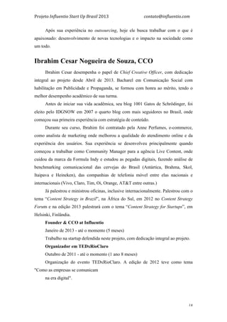 Projeto	
  Influentio	
  Start	
  Up	
  Brasil	
  2013	
  	
  	
  	
  	
  	
  	
  	
  	
  	
  	
  	
  	
  	
  	
  	
  	
  	
  	
  	
  	
  	
  	
  	
  	
  	
  	
  	
  	
  	
  	
  	
  	
  	
  	
  contato@influentio.com	
  
	
   18
Após sua experiência no outsourcing, hoje ele busca trabalhar com o que é
apaixonado: desenvolvimento de novas tecnologias e o impacto na sociedade como
um todo.
	
  
Ibrahim Cesar Nogueira de Souza, CCO
Ibrahim Cesar desempenha o papel de Chief Creative Officer, com dedicação
integral ao projeto desde Abril de 2013. Bacharel em Comunicação Social com
habilitação em Publicidade e Propaganda, se formou com honra ao mérito, tendo o
melhor desempenho acadêmico de sua turma.
Antes de iniciar sua vida acadêmica, seu blog 1001 Gatos de Schrödinger, foi
eleito pelo IDGNOW em 2007 o quarto blog com mais seguidores no Brasil, onde
começou sua primeira experiência com estratégia de conteúdo.
Durante seu curso, Ibrahim foi contratado pela Anne Perfumes, e-commerce,
como analista de marketing onde melhorou a qualidade do atendimento online e da
experiência dos usuários. Sua experiência se desenvolveu principalmente quando
começou a trabalhar como Community Manager para a agência Live Content, onde
cuidou da marca da Formula Indy e estudou as pegadas digitais, fazendo análise de
benchmarking comunicacional das cervejas do Brasil (Antártica, Brahma, Skol,
Itaipava e Heineken), das companhias de telefonia móvel entre elas nacionais e
internacionais (Vivo, Claro, Tim, Oi, Orange, AT&T entre outras.)
Já palestrou e ministrou oficinas, inclusive internacionalmente. Palestrou com o
tema “Content Strategy in Brazil”, na África do Sul, em 2012 no Content Strategy
Forum e na edição 2013 palestrará com o tema “Content Strategy for Startups”, em
Helsinki, Finlândia.
Founder & CCO at Influentio
Janeiro de 2013 - até o momento (5 meses)
Trabalho na startup defendida neste projeto, com dedicação integral ao projeto.
Organizador em TEDxRioClaro
Outubro de 2011 - até o momento (1 ano 8 meses)
Organização do evento TEDxRioClaro. A edição de 2012 teve como tema
"Como as empresas se comunicam
na era digital".
 