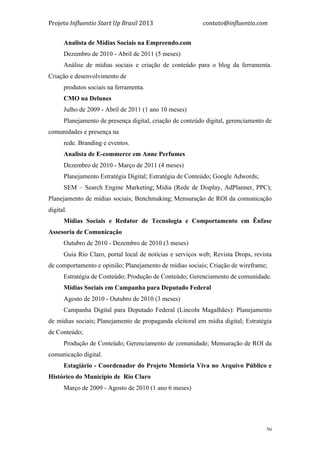 Projeto	
  Influentio	
  Start	
  Up	
  Brasil	
  2013	
  	
  	
  	
  	
  	
  	
  	
  	
  	
  	
  	
  	
  	
  	
  	
  	
  	
  	
  	
  	
  	
  	
  	
  	
  	
  	
  	
  	
  	
  	
  	
  	
  	
  	
  contato@influentio.com	
  
	
   20
Analista de Mídias Sociais na Empreendo.com
Dezembro de 2010 - Abril de 2011 (5 meses)
Análise de mídias sociais e criação de conteúdo para o blog da ferramenta.
Criação e desenvolvimento de
produtos sociais na ferramenta.
CMO na Delunes
Julho de 2009 - Abril de 2011 (1 ano 10 meses)
Planejamento de presença digital, criação de conteúdo digital, gerenciamento de
comunidades e presença na
rede. Branding e eventos.
Analista de E-commerce em Anne Perfumes
Dezembro de 2010 - Março de 2011 (4 meses)
Planejamento Estratégia Digital; Estratégia de Conteúdo; Google Adwords;
SEM – Search Engine Marketing; Mídia (Rede de Display, AdPlanner, PPC);
Planejamento de mídias sociais; Benchmaking; Mensuração de ROI da comunicação
digital.
Mídias Sociais e Redator de Tecnologia e Comportamento em Ênfase
Assesoria de Comunicação
Outubro de 2010 - Dezembro de 2010 (3 meses)
Guia Rio Claro, portal local de notícias e serviços web; Revista Drops, revista
de comportamento e opinião; Planejamento de mídias sociais; Criação de wireframe;
Estratégia de Conteúdo; Produção de Conteúdo; Gerenciamento de comunidade.
Mídias Sociais em Campanha para Deputado Federal
Agosto de 2010 - Outubro de 2010 (3 meses)
Campanha Digital para Deputado Federal (Lincoln Magalhães): Planejamento
de mídias sociais; Planejamento de propaganda eleitoral em mídia digital; Estratégia
de Conteúdo;
Produção de Conteúdo; Gerenciamento de comunidade; Mensuração de ROI da
comunicação digital.
Estagiário - Coordenador do Projeto Memória Viva no Arquivo Público e
Histórico do Município de Rio Claro
Março de 2009 - Agosto de 2010 (1 ano 6 meses)
 