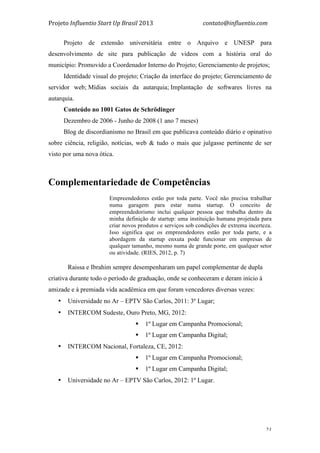 Projeto	
  Influentio	
  Start	
  Up	
  Brasil	
  2013	
  	
  	
  	
  	
  	
  	
  	
  	
  	
  	
  	
  	
  	
  	
  	
  	
  	
  	
  	
  	
  	
  	
  	
  	
  	
  	
  	
  	
  	
  	
  	
  	
  	
  	
  contato@influentio.com	
  
	
   21
Projeto de extensão universitária entre o Arquivo e UNESP para
desenvolvimento de site para publicação de videos com a história oral do
município: Promovido a Coordenador Interno do Projeto; Gerenciamento de projetos;
Identidade visual do projeto; Criação da interface do projeto; Gerenciamento de
servidor web; Mídias sociais da autarquia; Implantação de softwares livres na
autarquia.
Conteúdo no 1001 Gatos de Schrödinger
Dezembro de 2006 - Junho de 2008 (1 ano 7 meses)
Blog de discordianismo no Brasil em que publicava conteúdo diário e opinativo
sobre ciência, religião, notícias, web & tudo o mais que julgasse pertinente de ser
visto por uma nova ótica.
Complementariedade de Competências
Empreendedores estão por toda parte. Você não precisa trabalhar
numa garagem para estar numa startup. O conceito de
empreendedorismo inclui qualquer pessoa que trabalha dentro da
minha definição de startup: uma instituição humana projetada para
criar novos produtos e serviços sob condições de extrema incerteza.
Isso significa que os empreendedores estão por toda parte, e a
abordagem da startup enxuta pode funcionar em empresas de
qualquer tamanho, mesmo numa de grande porte, em qualquer setor
ou atividade. (RIES, 2012, p. 7)
Raissa e Ibrahim sempre desempenharam um papel complementar de dupla
criativa durante todo o período de graduação, onde se conheceram e deram início à
amizade e à premiada vida acadêmica em que foram vencedores diversas vezes:
• Universidade no Ar – EPTV São Carlos, 2011: 3º Lugar;
• INTERCOM Sudeste, Ouro Preto, MG, 2012:
§ 1º Lugar em Campanha Promocional;
§ 1º Lugar em Campanha Digital;
• INTERCOM Nacional, Fortaleza, CE, 2012:
§ 1º Lugar em Campanha Promocional;
§ 1º Lugar em Campanha Digital;
• Universidade no Ar – EPTV São Carlos, 2012: 1º Lugar.
 
