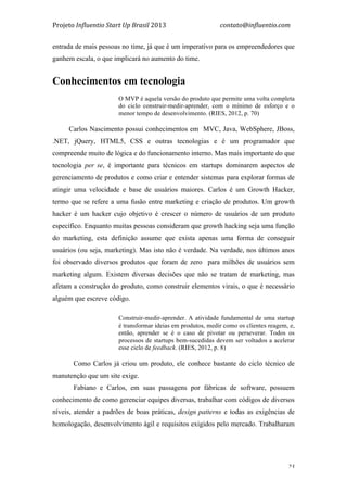 Projeto	
  Influentio	
  Start	
  Up	
  Brasil	
  2013	
  	
  	
  	
  	
  	
  	
  	
  	
  	
  	
  	
  	
  	
  	
  	
  	
  	
  	
  	
  	
  	
  	
  	
  	
  	
  	
  	
  	
  	
  	
  	
  	
  	
  	
  contato@influentio.com	
  
	
   23
entrada de mais pessoas no time, já que é um imperativo para os empreendedores que
ganhem escala, o que implicará no aumento do time.
Conhecimentos em tecnologia
O MVP é aquela versão do produto que permite uma volta completa
do ciclo construir-medir-aprender, com o mínimo de esforço e o
menor tempo de desenvolvimento. (RIES, 2012, p. 70)
Carlos Nascimento possui conhecimentos em MVC, Java, WebSphere, JBoss,
.NET, jQuery, HTML5, CSS e outras tecnologias e é um programador que
compreende muito de lógica e do funcionamento interno. Mas mais importante do que
tecnologia per se, é importante para técnicos em startups dominarem aspectos de
gerenciamento de produtos e como criar e entender sistemas para explorar formas de
atingir uma velocidade e base de usuários maiores. Carlos é um Growth Hacker,
termo que se refere a uma fusão entre marketing e criação de produtos. Um growth
hacker é um hacker cujo objetivo é crescer o número de usuários de um produto
específico. Enquanto muitas pessoas consideram que growth hacking seja uma função
do marketing, esta definição assume que exista apenas uma forma de conseguir
usuários (ou seja, marketing). Mas isto não é verdade. Na verdade, nos últimos anos
foi observado diversos produtos que foram de zero para milhões de usuários sem
marketing algum. Existem diversas decisões que não se tratam de marketing, mas
afetam a construção do produto, como construir elementos virais, o que é necessário
alguém que escreve código.
Construir-medir-aprender. A atividade fundamental de uma startup
é transformar ideias em produtos, medir como os clientes reagem, e,
então, aprender se é o caso de pivotar ou perseverar. Todos os
processos de startups bem-sucedidas devem ser voltados a acelerar
esse ciclo de feedback. (RIES, 2012, p. 8)
Como Carlos já criou um produto, ele conhece bastante do ciclo técnico de
manutenção que um site exige.
Fabiano e Carlos, em suas passagens por fábricas de software, possuem
conhecimento de como gerenciar equipes diversas, trabalhar com códigos de diversos
níveis, atender a padrões de boas práticas, design patterns e todas as exigências de
homologação, desenvolvimento ágil e requisitos exigidos pelo mercado. Trabalharam
 