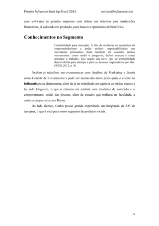 Projeto	
  Influentio	
  Start	
  Up	
  Brasil	
  2013	
  	
  	
  	
  	
  	
  	
  	
  	
  	
  	
  	
  	
  	
  	
  	
  	
  	
  	
  	
  	
  	
  	
  	
  	
  	
  	
  	
  	
  	
  	
  	
  	
  	
  	
  contato@influentio.com	
  
	
   24
com softwares de grandes empresas com ênfase em sistemas para instituições
financeiras, já colocado em produção, para bancos e operadoras de benefícios.
Conhecimentos no Segmento
Contabilidade para inovação. A fim de melhorar os resultados do
empreendedorismo e poder atribuir responsabilidades aos
inovadores precisamos focar também em assuntos menos
interessantes: como medir o progresso, definir marcos e como
priorizar o trabalho. Isso requer um novo tipo de contabilidade
desenvolvida para startups e para as pessoas responsáveis por elas.
(RIES, 2012, p. 8)
Ibrahim já trabalhou em e-commerces com Analista de Marketing e depois
como Gerente de E-Commerce e pode ver muitas das dores pelos quais o cliente do
Influentio passa diariamente, além de já ter trabalhado em agência de mídias sociais e
ter sido blogueiro, o que o colocou em contato com criadores de conteúdo e o
comportamento social das pessoas, além de estudos que realizou na faculdade, a
maioria em parceria com Raissa.
Do lado técnico, Carlos possui grande experiência em integração da API de
terceiros, o que é vital para nosso segmento de produtos sociais.
 