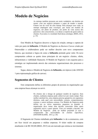 Projeto	
  Influentio	
  Start	
  Up	
  Brasil	
  2013	
  	
  	
  	
  	
  	
  	
  	
  	
  	
  	
  	
  	
  	
  	
  	
  	
  	
  	
  	
  	
  	
  	
  	
  	
  	
  	
  	
  	
  	
  	
  	
  	
  	
  	
  contato@influentio.com	
  
	
   25
Modelo de Negócios
As startups também possuem um norte verdadeiro, um destino em
mente: criar um negócio próspero e capaz de mudar o mundo.
Chamo isso de visão de uma startup. Para alcançar essa visão, as
startups empregam uma estratégia, que inclui um modelo de
negócios, um plano de produto, um ponto de vista acerca dos
parceiros e dos concorrentes, e as ideias a respeito de quem serão os
clientes. O produto é o resultado final dessa estratégia. (RIES, 2012,
p. 19)
	
  
Este Modelo de Negócios descreve a lógica de criação, entrega e captura de
valor por parte da Influentio. O Modelo de Negócios ou Business Canvas criado por
Osterwalder e colaboradores pode ser melhor descrito com nove componentes
básicos, que mostram a lógica de como a Influentio pretende gerar valor. Os nove
componentes cobrem as quatro áreas principais de um negócio: clientes, oferta,
infraestrutura e viabilidade financeira. O Modelo de Negócios é um esquema para a
estratégia ser implementada através das estruturas organizacionais dos processos e
sistemas.
Segue, abaixo o Modelo de Negócios da Influentio, em tópicos (vide ANEXO
1 para representação gráfica do canvas).
Segmentos de Clientes
Este componente define os diferentes grupos de pessoas ou organizações que
uma empresa busca alcançar ou servir.
Os clientes são o âmago de qualquer modelo de negócios. Sem
clientes, nenhuma empresa pode sobreviver por muito tempo. Para
melhor satisfazê-los, uma empresa precisa agrupá-los em segmentos
distintos, cada qual com necessidades comuns, comportamentos
comuns, e outros atributos comuns. Um Modelo de Negócios pode
definir um ou vários segmentos, pequenos ou grandes. A
organização deve tomar uma decisão consciente sobre quais
segmentos servir e quais ignorar. Uma vez tomada a decisão, um
Modelo de Negócios pode ser melhor projetado já com a
compreensão das necessidades de clientes específicos.
(OSTERWALDER, 2011, p. 20)
O Segmento de Clientes trabalhado pela Influentio é o de e-commerces, com
um foco inicial em pequenas e médias empresas. O ticket médio de compras
atualmente é de R$ 345,00 (IBGE, 2013) em um mercado que estima-se movimentará
 
