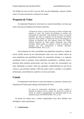 Projeto	
  Influentio	
  Start	
  Up	
  Brasil	
  2013	
  	
  	
  	
  	
  	
  	
  	
  	
  	
  	
  	
  	
  	
  	
  	
  	
  	
  	
  	
  	
  	
  	
  	
  	
  	
  	
  	
  	
  	
  	
  	
  	
  	
  	
  contato@influentio.com	
  
	
   26
30,1 bilhões de reais em 2013 e que em 2016, ano das Olímpiadas, colocará o Brasil
como o 4º maior mercado de e-commerce do mundo.
Proposta de Valor
O componente Proposta de valor descreve o pacote de produtos e serviços que
criam valor para um Segmento de Clientes específico.
A Proposta de Valor é o motivo pelo qual os clientes escolhem uma
empresa ou outra. Ela resolve um problema ou satisfaz uma
necessidade do consumidor. Cada Proposta de Valor é um pacote
específico que supre as exigências de um Segmento de Clientes
específico. Nesse sentido, a Proposta de Valor é uma agregação ou
conjunto de benefícios que uma empresa oferece aos clientes.
Algumas Propostas de Valor podem representar uma oferta
inovadora. Outras podem ser similares a outras já existentes no
mercado, mas com características e atributos adicionais.
(OSTERWALDER, 2011, p. 22)
Nossa proposta de valor é possibilitar uma plataforma aumentar as vendas de
nossos clientes através de um relacionamento maior com seus clientes através de
nossa plataforma que possibilitará formas do consumidor interagir e se expressar
socialmente sobre os produtos. Nossa plataforma possibilitará a validação social e
permitirá ações pontuais promocionais com base em ações dos consumidores nas
lojas, fidelizando os clientes. Tudo isso registrado e disponibilizado em uma Social
Analytics, que permitirá calcular o ROI das ações sociais e entender o seu público
influenciado, como fideliza-lo, mantê-lo e ter mais conversões.
Canais
O componente Canal descreve como uma empresa se comunica e alcança seus
Segmentos de Clientes para entregar uma Proposta de Valor.
Os canais de comunicação, distribuição e venda compõem a
interface da empresa com os clientes. Os canais são o ponto de
contato de clientes e desempenham um importante papel na sua
experiência geral. (OSTERWALDER, 2011, p. 26)
Os pontos de contato com o cliente compreendem cinco fases distintas com
abordagens e táticas particulares:
1. Conhecimento
 