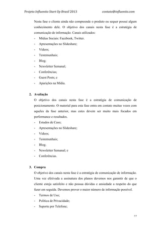Projeto	
  Influentio	
  Start	
  Up	
  Brasil	
  2013	
  	
  	
  	
  	
  	
  	
  	
  	
  	
  	
  	
  	
  	
  	
  	
  	
  	
  	
  	
  	
  	
  	
  	
  	
  	
  	
  	
  	
  	
  	
  	
  	
  	
  	
  contato@influentio.com	
  
	
   27
Nesta fase o cliente ainda não compreende o produto ou sequer possui algum
conhecimento dele. O objetivo dos canais nesta fase é a estratégia de
comunicação de informação. Canais utilizados:
- Mídias Sociais: Facebook, Twitter.
- Apresentações no Slideshare;
- Vídeos;
- Testemunhais;
- Blog;
- Newsletter Semanal;
- Conferências;
- Guest Posts; e
- Aparições na Mídia.
2. Avaliação
O objetivo dos canais nesta fase é a estratégia de comunicação de
posicionamento. O material para esta fase entra em contato muitas vezes com
aqueles da fase anterior, mas estes devem ser muito mais focados em
performance e resultados.
- Estudos de Caso;
- Apresentações no Slideshare;
- Vídeos;
- Testemunhais;
- Blog;
- Newsletter Semanal; e
- Conferências.
3. Compra
O objetivo dos canais nesta fase é a estratégia de comunicação de informação.
Uma vez efetivada a assinatura dos planos devemos nos garantir de que o
cliente esteja satisfeito e não possua dúvidas e ansiedade a respeito do que
fazer em seguida. Devemos prover o maior número de informação possível.
- Termos de Uso;
- Política de Privacidade;
- Suporte por Telefone;
 