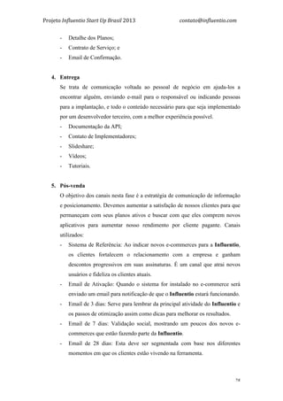 Projeto	
  Influentio	
  Start	
  Up	
  Brasil	
  2013	
  	
  	
  	
  	
  	
  	
  	
  	
  	
  	
  	
  	
  	
  	
  	
  	
  	
  	
  	
  	
  	
  	
  	
  	
  	
  	
  	
  	
  	
  	
  	
  	
  	
  	
  contato@influentio.com	
  
	
   28
- Detalhe dos Planos;
- Contrato de Serviço; e
- Email de Confirmação.
4. Entrega
Se trata de comunicação voltada ao pessoal de negócio em ajuda-los a
encontrar alguém, enviando e-mail para o responsável ou indicando pessoas
para a implantação, e todo o conteúdo necessário para que seja implementado
por um desenvolvedor terceiro, com a melhor experiência possível.
- Documentação da API;
- Contato de Implementadores;
- Slideshare;
- Vídeos;
- Tutoriais.
5. Pós-venda
O objetivo dos canais nesta fase é a estratégia de comunicação de informação
e posicionamento. Devemos aumentar a satisfação de nossos clientes para que
permaneçam com seus planos ativos e buscar com que eles comprem novos
aplicativos para aumentar nosso rendimento por cliente pagante. Canais
utilizados:
- Sistema de Referência: Ao indicar novos e-commerces para a Influentio,
os clientes fortalecem o relacionamento com a empresa e ganham
descontos progressivos em suas assinaturas. É um canal que atrai novos
usuários e fideliza os clientes atuais.
- Email de Ativação: Quando o sistema for instalado no e-commerce será
enviado um email para notificação de que o Influentio estará funcionando.
- Email de 3 dias: Serve para lembrar da principal atividade do Influentio e
os passos de otimização assim como dicas para melhorar os resultados.
- Email de 7 dias: Validação social, mostrando um poucos dos novos e-
commerces que estão fazendo parte da Influentio.
- Email de 28 dias: Esta deve ser segmentada com base nos diferentes
momentos em que os clientes estão vivendo na ferramenta.
 