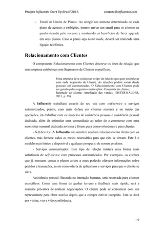 Projeto	
  Influentio	
  Start	
  Up	
  Brasil	
  2013	
  	
  	
  	
  	
  	
  	
  	
  	
  	
  	
  	
  	
  	
  	
  	
  	
  	
  	
  	
  	
  	
  	
  	
  	
  	
  	
  	
  	
  	
  	
  	
  	
  	
  	
  contato@influentio.com	
  
	
   29
- Email de Limite de Planos: Ao atingir um número determinado de cada
plano de acessos e exibições, iremos enviar um email para os clientes os
parabenizando pelo sucesso e mostrando os benefícios de fazer upgrade
em seus planos. Caso o plano seja tailor made, deverá ser realizada uma
ligação telefônica.
Relacionamento com Clientes
O componente Relacionamento com Clientes descreve os tipos de relação que
uma empresa estabelece com Segmentos de Clientes específicos.
Uma empresa deve esclarecer o tipo de relação que quer estabelecer
com cada Segmento de Cliente. As relações podem variar desde
pessoais até automatizadas. O Relacionamento com Clientes pode
ser guiado pelas seguintes motivações: Conquista do cliente;
Retenção do cliente; Ampliação das vendas. (OSTERWALDER,
2011, p. 28)
A Influentio trabalhará através de seu site com self-service e serviços
automatizados, porém, com mais ênfase em clientes maiores e no início das
operações, irá trabalhar com os modelos de assistência pessoas e assistência pessoal
dedicada, além de estimular uma comunidade ao redor do e-commerce com uma
newsletter semanal dedicada ao tema e fóruns para desenvolvedores e para clientes.
- Self-Service: A Influentio não mantém nenhum relacionamento direto com os
clientes, mas fornece todos os meios necessários para que eles se sirvam. Este é o
modelo mais básico e disponível a qualquer prospecto de nossos produtos.
- Serviços automatizados: Este tipo de relação mistura uma forma mais
sofisticada de self-service com processos automatizados. Por exemplos, os clientes
que já possuem contas e planos ativos e estes poderão oferecer informações sobre
pedidos e transações, assim como oferta de aplicativos e serviços para que o cliente se
sirva.
Assistência pessoal: Baseada na interação humana, será reservada para clientes
específicos. Como uma forma de ganhar terreno e feedback mais rápido, será a
maneira pró-ativa de realizar negociações. O cliente pode se comunicar com um
representante para obter auxílio depois que a compra estiver completa. Esta se dará
por visitas, voz e videoconferência.
 