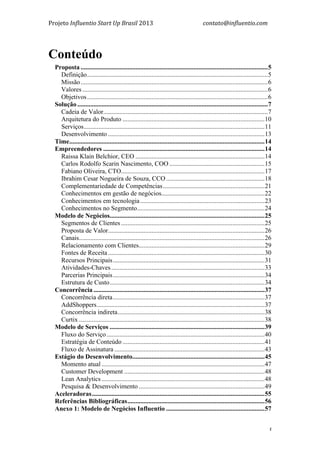 Projeto	
  Influentio	
  Start	
  Up	
  Brasil	
  2013	
  	
  	
  	
  	
  	
  	
  	
  	
  	
  	
  	
  	
  	
  	
  	
  	
  	
  	
  	
  	
  	
  	
  	
  	
  	
  	
  	
  	
  	
  	
  	
  	
  	
  	
  contato@influentio.com	
  
	
   3
Conteúdo
Proposta ....................................................................................................................5
Definição................................................................................................................5
Missão....................................................................................................................6
Valores...................................................................................................................6
Objetivos................................................................................................................6
Solução ......................................................................................................................7
Cadeia de Valor......................................................................................................7
Arquitetura do Produto ........................................................................................10
Serviços................................................................................................................11
Desenvolvimento .................................................................................................13
Time.........................................................................................................................14
Empreendedores ....................................................................................................14
Raissa Klain Belchior, CEO ................................................................................14
Carlos Rodolfo Scarin Nascimento, COO ...........................................................15
Fabiano Oliveira, CTO.........................................................................................17
Ibrahim Cesar Nogueira de Souza, CCO.............................................................18
Complementariedade de Competências...............................................................21
Conhecimentos em gestão de negócios................................................................22
Conhecimentos em tecnologia.............................................................................23
Conhecimentos no Segmento...............................................................................24
Modelo de Negócios................................................................................................25
Segmentos de Clientes.........................................................................................25
Proposta de Valor.................................................................................................26
Canais...................................................................................................................26
Relacionamento com Clientes..............................................................................29
Fontes de Receita.................................................................................................30
Recursos Principais..............................................................................................31
Atividades-Chaves...............................................................................................33
Parcerias Principais..............................................................................................34
Estrutura de Custo................................................................................................34
Concorrência ..........................................................................................................37
Concorrência direta..............................................................................................37
AddShoppers........................................................................................................37
Concorrência indireta...........................................................................................38
Curtix ...................................................................................................................38
Modelo de Serviços ................................................................................................39
Fluxo do Serviço..................................................................................................40
Estratégia de Conteúdo ........................................................................................41
Fluxo de Assinatura .............................................................................................43
Estágio do Desenvolvimento..................................................................................45
Momento atual .....................................................................................................47
Customer Development .......................................................................................48
Lean Analytics .....................................................................................................48
Pesquisa & Desenvolvimento ..............................................................................49
Aceleradoras...........................................................................................................55
Referências Bibliográficas.....................................................................................56
Anexo 1: Modelo de Negócios Influentio .............................................................57
 