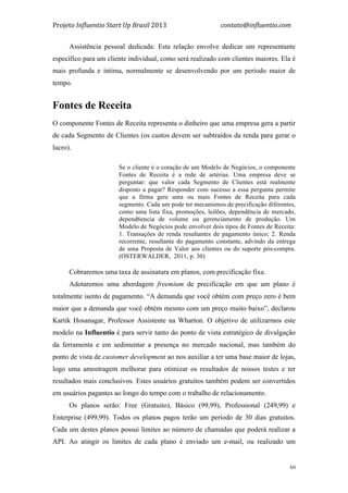 Projeto	
  Influentio	
  Start	
  Up	
  Brasil	
  2013	
  	
  	
  	
  	
  	
  	
  	
  	
  	
  	
  	
  	
  	
  	
  	
  	
  	
  	
  	
  	
  	
  	
  	
  	
  	
  	
  	
  	
  	
  	
  	
  	
  	
  	
  contato@influentio.com	
  
	
   30
Assistência pessoal dedicada: Esta relação envolve dedicar um representante
específico para um cliente individual, como será realizado com clientes maiores. Ela é
mais profunda e íntima, normalmente se desenvolvendo por um período maior de
tempo.
Fontes de Receita
O componente Fontes de Receita representa o dinheiro que uma empresa gera a partir
de cada Segmento de Clientes (os custos devem ser subtraídos da renda para gerar o
lucro).
Se o cliente é o coração de um Modelo de Negócios, o componente
Fontes de Receita é a rede de artérias. Uma empresa deve se
perguntar: que valor cada Segmento de Clientes está realmente
disposto a pagar? Responder com sucesso a essa pergunta permite
que a firma gere uma ou mais Fontes de Receita para cada
segmento. Cada um pode ter mecanismos de precificação diferentes,
como uma lista fixa, promoções, leilões, dependência de mercado,
depend6encia de volume ou gerenciamento de produção. Um
Modelo de Negócios pode envolver dois tipos de Fontes de Receita:
1. Transações de renda resultantes de pagamento único; 2. Renda
recorrente, resultante do pagamento constante, advindo da entrega
de uma Proposta de Valor aos clientes ou do suporte pós-compra.
(OSTERWALDER, 2011, p. 30)
Cobraremos uma taxa de assinatura em planos, com precificação fixa.
Adotaremos uma abordagem freemium de precificação em que um plano é
totalmente isento de pagamento. “A demanda que você obtém com preço zero é bem
maior que a demanda que você obtém mesmo com um preço muito baixo”, declarou
Kartik Hosanagar, Professor Assistente na Wharton. O objetivo de utilizarmos este
modelo na Influentio é para servir tanto do ponto de vista estratégico de divulgação
da ferramenta e em sedimentar a presença no mercado nacional, mas também do
ponto de vista de customer development ao nos auxiliar a ter uma base maior de lojas,
logo uma amostragem melhorar para otimizar os resultados de nossos testes e ter
resultados mais conclusivos. Estes usuários gratuitos também podem ser convertidos
em usuários pagantes ao longo do tempo com o trabalho de relacionamento.
Os planos serão: Free (Gratuito), Básico (99,99), Professional (249,99) e
Enterprise (499,99). Todos os planos pagos terão um período de 30 dias gratuitos.
Cada um destes planos possui limites ao número de chamadas que poderá realizar a
API. Ao atingir os limites de cada plano é enviado um e-mail, ou realizado um
 