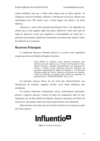 Projeto	
  Influentio	
  Start	
  Up	
  Brasil	
  2013	
  	
  	
  	
  	
  	
  	
  	
  	
  	
  	
  	
  	
  	
  	
  	
  	
  	
  	
  	
  	
  	
  	
  	
  	
  	
  	
  	
  	
  	
  	
  	
  	
  	
  	
  contato@influentio.com	
  
	
   31
contato telefônico, para que o cliente possa migrar para um plano superior. Ao
ultrapassar a quota do Enterprise, adotamos a cobrança por taxa de uso. Quanto mais
requisitações nossa API receber, mais o cliente pagará, sem limites e de forma
dinâmica.
Aplicativos e outras ações possuirão precificações fixas e são adquiridas por
clientes que já estão pagando algum dos planos disponíveis. Além desta fonte de
renda de aplicativos sociais que expandem as funcionalidades da Social Box e
permitem ações pontuais, poderemos comercializar com interessados análises e dados
de tendências em e-commerce.
Recursos Principais
O componente Recursos Principais descreve os recursos mais importantes
exigidos para fazer um Modelo de Negócios funcionar.
Cada Modelo de Negócios requer Recursos Principais. Eles
permitem que uma empresa crie e ofereça sua Proposta de Valor,
alcance mercados, mantenha relacionamentos com Segmentos de
Cliente e obtenha receita. Diferentes Recursos Principais são
necessários dependendo do Modelo de Negócios [...] Os Recursos
Principais podem ser físicos, financeiros, intelectuais ou humanos.
Podem ser possuídos ou alugados pela empresa ou adquiridos de
parceiros-chaves. (OSTERWALDER, 2011, p. 34)
Os principais recursos físicos são um local para desenvolvimento com
infraestrutura de escritório, máquinas servidor cloud, linhas telefônicas para
atendimento
Os recursos intelectuais compreendem marcas, conhecimentos particulares,
patentes e registros, parcerias e bancos de dados são componentes cada vez mais
importantes em um forte Modelo de Negócios. Recursos intelectuais são difíceis de
desenvolver, mas quando criados com sucesso pode oferecer valor substancial.
Desenvolvemos uma marca que tem sido bem receptiva com as pessoas às quais
elas foram expostas.
Fígura 3: Logotipo da Influentio.
 