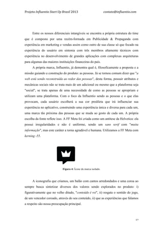 Projeto	
  Influentio	
  Start	
  Up	
  Brasil	
  2013	
  	
  	
  	
  	
  	
  	
  	
  	
  	
  	
  	
  	
  	
  	
  	
  	
  	
  	
  	
  	
  	
  	
  	
  	
  	
  	
  	
  	
  	
  	
  	
  	
  	
  	
  contato@influentio.com	
  
	
   32
Entre os nossos diferenciais intangíveis se encontra a própria estrutura do time
que é composto por uma recém-formada em Publicidade & Propaganda com
experiência em marketing e vendas assim como outro de sua classe só que focado na
experiência do usuário em sintonia com três membros altamente técnicos com
experiência no desenvolvimento de grandes aplicações com complexas arquiteturas
para algumas das maiores instituições financeiras do país.
A própria marca, Influentio, já demontra qual é, filosoficamente a proposta e a
missão guiando a construção do produto: as pessoas. Já se tornou comum dizer que "a
web está sendo reconstruída ao redor das pessoas", desta forma, possuir atributos e
mecânicas sociais não se trata mais de um adicional ou mesmo que a plataforma seja
"social", se trata apenas de uma necessidade de como as pessoas se apropriam e
utilizam uma plataforma. Com o foco da Influentio sendo as pessoas e o que elas
provocam, cada usuário escolherá a sua cor predileta que irá influenciar sua
experiência no aplicativo, construindo uma experiência única e diversa para cada um,
uma marca tão próxima das pessoas que se muda ao gosto de cada um. A própria
escolha da fonte reflete isso. A FF Meta foi criada como um antítese da Helvetica: ela
possui irregularidades e não é uniforme, sendo um sans serif com "muita
informação", mas este caráter a torna agradável e humana. Utilizamos a FF Meta com
kerning -55.
Fígura 4: Ícone da marca isolado.
A iconografia que criamos, um balão com cantos arredondados e uma coroa ao
sempre busca sintetizar diversos dos valores sendo explorados no produto: i)
figurativamente que no velho ditado, "conteúdo é rei", ii) resgata o sentido do jogo,
de um vencedor coroado, através do seu conteúdo, ii) que as experiências que falamos
a respeito são nossa preocupação principal.
 