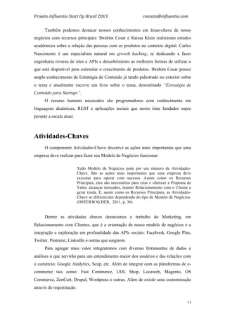 Projeto	
  Influentio	
  Start	
  Up	
  Brasil	
  2013	
  	
  	
  	
  	
  	
  	
  	
  	
  	
  	
  	
  	
  	
  	
  	
  	
  	
  	
  	
  	
  	
  	
  	
  	
  	
  	
  	
  	
  	
  	
  	
  	
  	
  	
  contato@influentio.com	
  
	
   33
Também podemos destacar nossos conhecimentos em áreas-chave de nosso
negócios com recursos principais: Ibrahim Cesar e Raissa Klain realizaram estudos
acadêmicos sobre a relação das pessoas com os produtos no contexto digital. Carlos
Nascimento é um especialista natural em growth hacking, se dedicando a fazer
engenharia reversa de sites e APIs e descobrimento as melhores formas de utilizar o
que está disponível para estimular o crescimento de produtos. Ibrahim Cesar possui
amplo conhecimento de Estratégia de Conteúdo já tendo palestrado no exterior sobre
o tema e atualmente escreve um livro sobre o tema, denominado “Estratégia de
Conteúdo para Startups”.
O recurso humano necessário são programadores com conhecimento em
linguagens dinâmicas, REST e aplicações sociais que nosso time fundador supre
perante a escala atual.
Atividades-Chaves
O componente Atividades-Chave descreve as ações mais importantes que uma
empresa deve realizar para fazer seu Modelo de Negócios funcionar.
Tudo Modelo de Negócios pede por um número de Atividades-
Chave. São as ações mais importantes que uma empresa deve
executar para operar com sucesso. Assim como os Recursos
Principais, eles são necessários para criar e oferecer a Proposta de
Valor, alcançar mercados, manter Relacionamento com o Cliente e
gerar renda. E, assim como os Recursos Principais, as Atividades-
Chave se diferenciam dependendo do tipo de Modelo de Negócios.
(OSTERWALDER, 2011, p. 36)
Dentre as atividades chaves destacamos o trabalho do Marketing, em
Relacionamento com Clientes, que é a orientação de nosso modelo de negócios e a
integração e exploração em profundidade das APIs sociais: Facebook, Google Plus,
Twitter, Pinterest, LinkedIn e outras que surgirem.
Para agregar mais valor integraremos com diversas ferramentas de dados e
análises o que servirão para um entendimento maior dos usuários e das relações com
o comércio: Google Analytics, Scup, etc. Além de integrar com as plataformas de e-
commerce tais como: Fast Commerce, UOL Shop, Locaweb, Magento, OS
Commerce, ZenCart, Drupal, Wordpress e outras. Além de existir uma customização
através de requisitação.
 