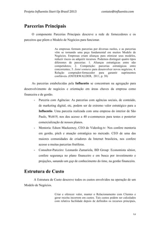 Projeto	
  Influentio	
  Start	
  Up	
  Brasil	
  2013	
  	
  	
  	
  	
  	
  	
  	
  	
  	
  	
  	
  	
  	
  	
  	
  	
  	
  	
  	
  	
  	
  	
  	
  	
  	
  	
  	
  	
  	
  	
  	
  	
  	
  	
  contato@influentio.com	
  
	
   34
Parcerias Principais
O componente Parcerias Principais descreve a rede de fornecedores e os
parceiros que põem o Modelo de Negócios para funcionar.
As empresas formam parcerias por diversas razões, e as parcerias
vêm se tornando uma peça fundamental em muitos Modelo de
Negócios. Empresas criam alianças para otimizar seus modelos,
reduzir riscos ou adquirir recursos. Podemos distinguir quatro tipos
diferentes de parcerias: 1. Alianças estratégicas entre não
competidores; 2. Competição: parcerias estratégicas entre
concorrentes; 3. Joint ventures para desenvolver novos negócios; 4.
Relação comprador-fornecedor para garantir suprimentos
confiáveis. (OSTERWALDER, 2011, p. 38)
As parcerias estabelecidas pela Influentio se concentram na agregação para
desenvolvimento de negócios e orientação em áreas chaves da empresa como
financeira e de gestão.
- Parceria com Agências: As parcerias com agências sociais, de conteúdo,
de marketing digital, etc, podem ser de extremo valor estratégico para a
Influentio. Uma parceria realizada com uma empresa do interior de São
Paulo, Web19, nos deu acesso a 40 e-commerces para testes e posterior
comercialização de nossos planos.
- Mentoria: Edson Mackeenzy, CEO do Videolog.tv: Nos confere mentoria
em gestão, pitch e atuação estratégica no mercado. CEO de uma das
maiores comunidades de criadores da Internet brasileira, nos confere
acesso a muitas parcerias frutíferas.
- Consultor-Parceiro: Leonardo Zamariola, BD Group: Economista sênior,
confere segurança no plano financeiro e em busca por investimento e
projeções, sanando um gap de conhecimento do time, na gestão financeira.
Estrutura de Custo
A Estrutura de Custo descreve todos os custos envolvidos na operação de um
Modelo de Negócios.
Criar e oferecer valor, manter o Relacionamento com Clientes e
gerar receita incorrem em custos. Tais custos podem ser calculados
com relativa facilidade depois de definidos os recursos principais,
 