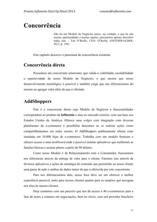 Projeto	
  Influentio	
  Start	
  Up	
  Brasil	
  2013	
  	
  	
  	
  	
  	
  	
  	
  	
  	
  	
  	
  	
  	
  	
  	
  	
  	
  	
  	
  	
  	
  	
  	
  	
  	
  	
  	
  	
  	
  	
  	
  	
  	
  	
  contato@influentio.com	
  
	
   37
Concorrência
Não há um Modelo de Negócios único...na verdade, o que há são
muitas oportunidades e muitas opções, precisamos apenas descobrir
todas elas – Tim O’Reilly, CEO, O’Reilly. (OSTERWALDER,
2011, p. 198)
	
  
Este capítulo descreve o panorama de concorrência existente.
Concorrência direta
Possuímos um concorrente americano, que valida a viabilidade, escalabilidade
e repetitividade de nosso Modelo de Negócios, o que mostra que nosso
desenvolvimento tecnológico é possível e também exige que nos diferenciemos do
mesmo ao agregar valor além do que é ofertado.
AddShoppers
Este é o concorrente direto cujo Modelo de Negócios e funcionalidades
correspondem ao produto da Influentio e atua no mercado exterior, com sua base nos
Estados Unidos da América. Oferece uma widget com integração com diversas
plataformas de e-commerce e possibilita descontos ao se realizar ações como
compartilhamentos em redes sociais. O AddShoppers publicamente afirma estar
instalado em 10.000 lojas de e-commerce. Trabalha com um modelo fremium e
oferece acesso a uma dashboard onde é possível instalar aplicativos que melhoram as
funções básicas e assinar planos a partir de 99 dólares.
Como nosso Modelo é de Relacionamento com o Consumidor, buscaremos
nos diferenciar através da entrega de valor para o cliente. Faremos isso através de
diversos aplicativos e ações de estratégia de conteúdo que permitirão ao nosso cliente
uma gama de ação e análise de dados maior do que a oferecida por este concorrente.
Para nos diferenciarmos dele, nosso foco deve ser em oferecer a melhor
experiência possível, tanto para nossos clientes quanto para os usuários que navegam
nos sites de nossos clientes.
Hoje contamos com um parceiro que nos dá acesso a 40 e-commerces para a
fase de testes e estamos em negociações, bem no início, com um provedor brasileiro
 