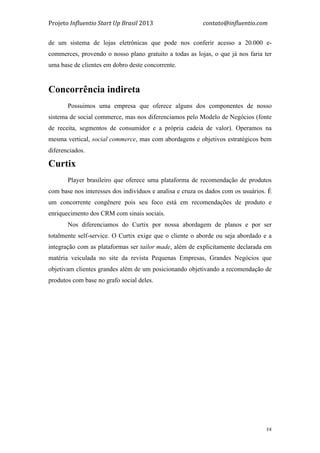 Projeto	
  Influentio	
  Start	
  Up	
  Brasil	
  2013	
  	
  	
  	
  	
  	
  	
  	
  	
  	
  	
  	
  	
  	
  	
  	
  	
  	
  	
  	
  	
  	
  	
  	
  	
  	
  	
  	
  	
  	
  	
  	
  	
  	
  	
  contato@influentio.com	
  
	
   38
de um sistema de lojas eletrônicas que pode nos conferir acesso a 20.000 e-
commerces, provendo o nosso plano gratuito a todas as lojas, o que já nos faria ter
uma base de clientes em dobro deste concorrente.
Concorrência indireta
Possuimos uma empresa que oferece alguns dos componentes de nosso
sistema de social commerce, mas nos diferenciamos pelo Modelo de Negócios (fonte
de receita, segmentos de consumidor e a própria cadeia de valor). Operamos na
mesma vertical, social commerce, mas com abordagens e objetivos estratégicos bem
diferenciados.
Curtix
Player brasileiro que oferece uma plataforma de recomendação de produtos
com base nos interesses dos indivíduos e analisa e cruza os dados com os usuários. É
um concorrente congênere pois seu foco está em recomendações de produto e
enriquecimento dos CRM com sinais sociais.
Nos diferenciamos do Curtix por nossa abordagem de planos e por ser
totalmente self-service. O Curtix exige que o cliente o aborde ou seja abordado e a
integração com as plataformas ser tailor made, além de explicitamente declarada em
matéria veiculada no site da revista Pequenas Empresas, Grandes Negócios que
objetivam clientes grandes além de um posicionando objetivando a recomendação de
produtos com base no grafo social deles.
 