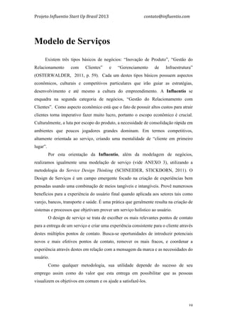 Projeto	
  Influentio	
  Start	
  Up	
  Brasil	
  2013	
  	
  	
  	
  	
  	
  	
  	
  	
  	
  	
  	
  	
  	
  	
  	
  	
  	
  	
  	
  	
  	
  	
  	
  	
  	
  	
  	
  	
  	
  	
  	
  	
  	
  	
  contato@influentio.com	
  
	
   39
Modelo de Serviços	
  
	
  
Existem três tipos básicos de negócios: “Inovação de Produto”, “Gestão do
Relacionamento com Clientes” e “Gerenciamento de Infraestrutura”
(OSTERWALDER, 2011, p. 59). Cada um destes tipos básicos possuem aspectos
econômicos, culturais e competitivos particulares que irão guiar as estratégias,
desenvolvimento e até mesmo a cultura do empreendimento. A Influentio se
enquadra na segunda categoria de negócios, “Gestão do Relacionamento com
Clientes”. Como aspecto econômico está que o fato de possuir altos custos para atrair
clientes torna imperativo fazer muito lucro, portanto o escopo econômico é crucial.
Culturalmente, a luta por escopo do produto, a necessidade de consolidação rápida em
ambientes que poucos jogadores grandes dominam. Em termos competitivos,
altamente orientada ao serviço, criando uma mentalidade de “cliente em primeiro
lugar”.
Por esta orientação da Influentio, além da modelagem de negócios,
realizamos igualmente uma modelação de serviço (vide ANEXO 3), utilizando a
metodologia do Service Design Thinking (SCHNEIDER, STICKDORN, 2011). O
Design de Serviços é um campo emergente focado na criação de experiências bem
pensadas usando uma combinação de meios tangíveis e intangíveis. Provê numerosos
benefícios para a experiência do usuário final quando aplicada aos setores tais como
varejo, bancos, transporte e saúde. É uma prática que geralmente resulta na criação de
sistemas e processos que objetivam prover um serviço holístico ao usuário.
O design de serviço se trata de escolher os mais relevantes pontos de contato
para a entrega de um serviço e criar uma experiência consistente para o cliente através
destes múltiplos pontos de contato. Busca-se oportunidades de introduzir potenciais
novos e mais efetivos pontos de contato, remover os mais fracos, e coordenar a
experiência através destes em relação com a mensagem da marca e as necessidades do
usuário.
Como qualquer metodologia, sua utilidade depende do sucesso de seu
emprego assim como do valor que esta entrega em possibilitar que as pessoas
visualizem os objetivos em comum e os ajude a satisfazê-los.
 