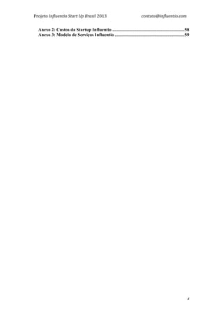 Projeto	
  Influentio	
  Start	
  Up	
  Brasil	
  2013	
  	
  	
  	
  	
  	
  	
  	
  	
  	
  	
  	
  	
  	
  	
  	
  	
  	
  	
  	
  	
  	
  	
  	
  	
  	
  	
  	
  	
  	
  	
  	
  	
  	
  	
  contato@influentio.com	
  
	
   4
Anexo 2: Custos da Startup Influentio ................................................................58
Anexo 3: Modelo de Serviços Influentio ..............................................................59
	
  
 