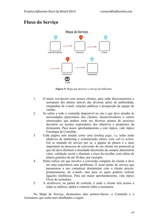 Projeto	
  Influentio	
  Start	
  Up	
  Brasil	
  2013	
  	
  	
  	
  	
  	
  	
  	
  	
  	
  	
  	
  	
  	
  	
  	
  	
  	
  	
  	
  	
  	
  	
  	
  	
  	
  	
  	
  	
  	
  	
  	
  	
  	
  	
  contato@influentio.com	
  
	
   40
Fluxo do Serviço
	
  
	
  
	
   Fígura 5: Mapa que descreve o serviço da Influentio
	
  
1. O maior touchpoint com nossos clientes, para onde direcionaremos a
assinatura dos planos através das diversas ações de publicidade,
campanhas de e-mail, relações públicas e prospecção da equipe de
vendas.
2. Se refere a todo o conteúdo disponível no site e que deve atender às
necessidades particulares dos clientes, desenvolvedores e outros
interessados que podem estar em diversos pontos do processo
decisório ou mesmo exploratório dos objetivos e propósitos da
ferramenta. Para maior aprofundamento a este tópico, vide tópico
Estratégia de Conteúdo.
3. Cada página será tratada como uma landing page, i.e, todas terão
objetivos de marketing e comunicação claros, com call to action.
Em se tratando do serviço per se, a página de planos é a mais
importante no processo de conversão de um cliente em potencial já
que ela deve diminuir a ansiedade decorrente da compra, demonstrar
valor, validação social e diminuir o risco da escolha, com oferta de
planos gratuitos de até 30 dias, por exemplo.
4. Ponto crítico em que envolve a conversão completa do cliente e deve
ser uma experiência sem problemas. É neste ponto do serviço que
passaremos a nos comunicar diretamente com o cliente através,
primariamente, de e-mails, mas para os quais poderes realizar
ligações telefônicas. Para um maior aprofundamento, vide tópico
Fluxo de assinatura.
5. A dashboard, ou painel de controle, é onde o cliente terá acesso a
todas as análises, dados e controle sobre a assinatura.
No Mapa de Serviço, destacamos dois pontos-chaves: o Conteúdo e a
Assinatura, que serão mais detalhados a seguir.
	
  
 