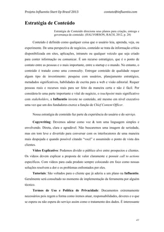 Projeto	
  Influentio	
  Start	
  Up	
  Brasil	
  2013	
  	
  	
  	
  	
  	
  	
  	
  	
  	
  	
  	
  	
  	
  	
  	
  	
  	
  	
  	
  	
  	
  	
  	
  	
  	
  	
  	
  	
  	
  	
  	
  	
  	
  	
  contato@influentio.com	
  
	
   41
Estratégia de Conteúdo
Estratégia de Conteúdo direciona seus planos para criação, entrega e
governança de conteúdo. (HALVORSON, RACH, 2012, p. 28)
Conteúdo é definido como qualquer coisa que o usuário leia, aprenda, veja, ou
experimente. De uma perspectiva de negócios, conteúdo se trata da informação crítica
disponibilizada em sites, aplicações, intranets ou qualquer veículo que seja criado
para conter informação ou comunicar. É um recurso estratégico, que é o ponto de
contato entre as pessoas e o mais importante, entre a startup e o mundo. No entanto, o
conteúdo é tratado como uma commodity. Entregar conteúdo de qualidade requer
algum tipo de investimento: pesquisa com usuários, planejamento estratégico,
metadados significativos, habilidades de escrita para a web e visão editorial. Requer
pessoas reais e recursos reais para ser feito da maneira certa e não é fácil. Por
considera-lo uma parte importante e vital do negócio, o touchpoint mais significativo
com stakeholders, a Influentio investe no conteúdo, até mesmo em nível executivo
uma vez que um dos fundadores exerce a função de Chief Content Officer.
Nossa estratégia de conteúdo faz parte da experiência do usuário e do serviço.
Copywriting: Devemos adotar como voz & tom uma linguagem simples e
envolvendo. Direta, clara e agradável. Não buscaremos uma imagem de seriedade,
mas em tom leve e divertido para conversar com os interlocutores de uma maneira
mais despojada e quando possível citando “você” e assumindo o ponto de vista dos
clientes.
Vídeo Explicativo: Podemos dividir o público alvo entre prospectos e clientes.
Os vídeos devem explicar a proposta de valor claramente e possuir call to actions
específicos. Com vídeos para cada produto sempre colocando em foco como nossas
soluções resolvem a dor e os problemas enfrentados por eles.
Tutoriais: São voltados para o cliente que já aderiu a um plano na Influentio.
Geralmente será consultado no momento de implementação da ferramenta por alguém
técnico.
Termos de Uso e Política de Privacidade: Documentos extremamente
necessários pois regem a forma como iremos atuar, responsabilidades, deveres e o que
se espera ou não espera do serviço assim como o tratamento dos dados. É interessante
 