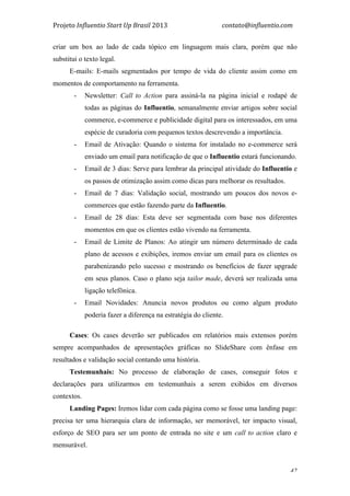 Projeto	
  Influentio	
  Start	
  Up	
  Brasil	
  2013	
  	
  	
  	
  	
  	
  	
  	
  	
  	
  	
  	
  	
  	
  	
  	
  	
  	
  	
  	
  	
  	
  	
  	
  	
  	
  	
  	
  	
  	
  	
  	
  	
  	
  	
  contato@influentio.com	
  
	
   42
criar um box ao lado de cada tópico em linguagem mais clara, porém que não
substitui o texto legal.
E-mails: E-mails segmentados por tempo de vida do cliente assim como em
momentos de comportamento na ferramenta.
- Newsletter: Call to Action para assiná-la na página inicial e rodapé de
todas as páginas do Influentio, semanalmente enviar artigos sobre social
commerce, e-commerce e publicidade digital para os interessados, em uma
espécie de curadoria com pequenos textos descrevendo a importância.
- Email de Ativação: Quando o sistema for instalado no e-commerce será
enviado um email para notificação de que o Influentio estará funcionando.
- Email de 3 dias: Serve para lembrar da principal atividade do Influentio e
os passos de otimização assim como dicas para melhorar os resultados.
- Email de 7 dias: Validação social, mostrando um poucos dos novos e-
commerces que estão fazendo parte da Influentio.
- Email de 28 dias: Esta deve ser segmentada com base nos diferentes
momentos em que os clientes estão vivendo na ferramenta.
- Email de Limite de Planos: Ao atingir um número determinado de cada
plano de acessos e exibições, iremos enviar um email para os clientes os
parabenizando pelo sucesso e mostrando os benefícios de fazer upgrade
em seus planos. Caso o plano seja tailor made, deverá ser realizada uma
ligação telefônica.
- Email Novidades: Anuncia novos produtos ou como algum produto
poderia fazer a diferença na estratégia do cliente.
Cases: Os cases deverão ser publicados em relatórios mais extensos porém
sempre acompanhados de apresentações gráficas no SlideShare com ênfase em
resultados e validação social contando uma história.
Testemunhais: No processo de elaboração de cases, conseguir fotos e
declarações para utilizarmos em testemunhais a serem exibidos em diversos
contextos.
Landing Pages: Iremos lidar com cada página como se fosse uma landing page:
precisa ter uma hierarquia clara de informação, ser memorável, ter impacto visual,
esforço de SEO para ser um ponto de entrada no site e um call to action claro e
mensurável.
 