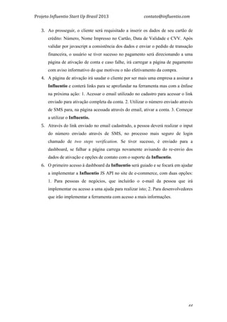 Projeto	
  Influentio	
  Start	
  Up	
  Brasil	
  2013	
  	
  	
  	
  	
  	
  	
  	
  	
  	
  	
  	
  	
  	
  	
  	
  	
  	
  	
  	
  	
  	
  	
  	
  	
  	
  	
  	
  	
  	
  	
  	
  	
  	
  	
  contato@influentio.com	
  
	
   44
3. Ao prosseguir, o cliente será requisitado a inserir os dados de seu cartão de
crédito: Número, Nome Impresso no Cartão, Data de Validade e CVV. Após
validar por javascript a consistência dos dados e enviar o pedido de transação
financeira, o usuário se tiver sucesso no pagamento será direcionando a uma
página de ativação de conta e caso falhe, irá carregar a página de pagamento
com aviso informativo do que motivou o não efetivamento da compra.
4. A página de ativação irá saudar o cliente por ser mais uma empresa a assinar a
Influentio e conterá links para se aprofundar na ferramenta mas com a ênfase
na próxima ação: 1. Acessar o email utilizado no cadastro para acessar o link
enviado para ativação completa da conta. 2. Utilizar o número enviado através
de SMS para, na página acessada através do email, ativar a conta. 3. Começar
a utilizar o Influentio.
5. Através do link enviado no email cadastrado, a pessoa deverá realizar o input
do número enviado através de SMS, no processo mais seguro de login
chamado de two steps verification. Se tiver sucesso, é enviado para a
dashboard, se falhar a página carrega novamente avisando do re-envio dos
dados de ativação e opções de contato com o suporte da Influentio.
6. O primeiro acesso à dashboard da Influentio será guiado e se focará em ajudar
a implementar a Influentio JS API no site de e-commerce, com duas opções:
1. Para pessoas de negócios, que incluirão o e-mail da pessoa que irá
implementar ou acesso a uma ajuda para realizar isto; 2. Para desenvolvedores
que irão implementar a ferramenta com acesso a mais informações.
	
  
	
  
	
  
	
  
 