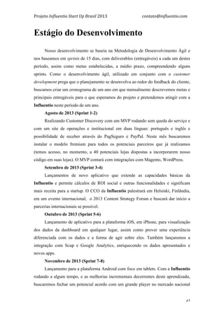 Projeto	
  Influentio	
  Start	
  Up	
  Brasil	
  2013	
  	
  	
  	
  	
  	
  	
  	
  	
  	
  	
  	
  	
  	
  	
  	
  	
  	
  	
  	
  	
  	
  	
  	
  	
  	
  	
  	
  	
  	
  	
  	
  	
  	
  	
  contato@influentio.com	
  
	
   45
Estágio do Desenvolvimento
Nosso desenvolvimento se baseia na Metodologia de Desenvolvimento Ágil e
nos baseamos em sprints de 15 dias, com deliverables (entregáveis) a cada um destes
período, assim como metas estabelecidas, a médio prazo, compreendendo alguns
sprints. Como o desenvolvimento ágil, utilizado em conjunto com o customer
development prega que o planejamento se desenvolva ao redor do feedback do cliente,
buscamos criar um cronograma de um ano em que mensalmente descrevemos metas e
principais entregáveis para o que esperamos do projeto e pretendemos atingir com a
Influentio neste período de um ano.
Agosto de 2013 (Sprint 1-2)
Realizando Customer Discovery com um MVP rodando sem queda do serviço e
com um site de operações e institucional em duas línguas: português e inglês e
possibilidade de receber através do PagSeguro e PayPal. Neste mês buscaremos
instalar o modelo fremium para todos os potenciais parceiros que já realizamos
(temos acesso, no momento, a 40 potenciais lojas dispostas a incorporarem nosso
código em suas lojas). O MVP contará com integrações com Magento, WordPress.
Setembro de 2013 (Sprint 3-4)
Lançamentos de novo aplicativo que extende as capacidades básicas da
Influentio e permite cálculos de ROI social e outras funcionalidades e significam
mais receita para a startup. O CCO da Influentio palestrará em Helsinki, Finlândia,
em um evento internacional, o 2013 Content Strategy Forum e buscará dar início a
parcerias internacionais se possível.
Outubro de 2013 (Sprint 5-6)
Lançamento de aplicativo para a plataforma iOS, em iPhone, para visualização
dos dados da dashboard em qualquer lugar, assim como prover uma experiência
diferenciada com os dados e a forma de agir sobre eles. Também lançaremos a
integração com Scup e Google Analytics, enriquecendo os dados apresentados e
novos apps.
Novembro de 2013 (Sprint 7-8)
Lançamento para a plataforma Android com foco em tablets. Com a Influentio
rodando a algum tempo, e as melhorias incrementais decorrentes deste aprendizado,
buscaremos fechar um potencial acordo com um grande player no mercado nacional
 