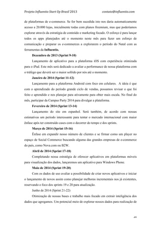 Projeto	
  Influentio	
  Start	
  Up	
  Brasil	
  2013	
  	
  	
  	
  	
  	
  	
  	
  	
  	
  	
  	
  	
  	
  	
  	
  	
  	
  	
  	
  	
  	
  	
  	
  	
  	
  	
  	
  	
  	
  	
  	
  	
  	
  	
  contato@influentio.com	
  
	
   46
de plataformas de e-commerce. Se for bem sucedida isto nos daria automaticamente
acesso a 20.000 lojas, inicialmente todas com planos freemium, mas que poderíamos
explorar através da estratégia de conteúdo e marketing focado. O esforço é para lançar
todos os apps planejados até o momento neste mês para fazer um esforço de
comunicação e preparar os e-commerces a explorarem o período do Natal com as
ferramentas da Influentio.
Dezembro de 2013 (Sprint 9-10)
Lançamento de aplicativo para a plataforma iOS com experiência otimizada
para o iPad. Este mês será dedicado a avaliar a performance de nossa plataforma com
o tráfego que deverá ser o maior sofrido por nós até o momento.
Janeiro de 2014 (Sprint 11-12)
Lançamento para a plataforma Android com foco em celulares. A ideia é que
com o aprendizado do período grande ciclo de vendas, possamos revisar o que foi
feito e aprendido e nos planejar para ativamente para obter mais escala. No final do
mês, participar da Campus Party 2014 para divulgar a plataforma.
Fevereiro de 2014 (Sprint 13-14)
Lançamento do site em espanhol. Será também, de acordo com nossas
estimativas um período interessante para tentar o mercado internacional com maior
ênfase após ter construído cases com o decorrer do tempo e dos sprints.
Março de 2014 (Sprint 15-16)
Ênfase em expandir nosso número de clientes e se firmar como um player no
espaço de Social Commerce buscando alguma das grandes empresas de e-commerce
do país, como Nova.com ou B2W.
Abril de 2014 (Sprint 17-18)
Completando nossa estratégia de oferecer aplicativos em plataformas móveis
para visualização dos dados, lançaremos um aplicativo para Windows Phone.
Maio de 2014 (Sprint 19-20)
Com os dados de uso avaliar a possibilidade de criar novos aplicativos e iniciar
o lançamento de novos assim como planejar melhoras incrementais nos já existentes,
reservando o foco dos sprints 19 e 20 para atualização.
Junho de 2014 (Sprint 21-22)
Otimização de nossas bases e trabalho mais focado em extrair inteligência dos
dados que agregamos. Um potencial meio de explorar nossos dados para realização de
 