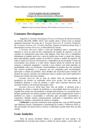 Projeto	
  Influentio	
  Start	
  Up	
  Brasil	
  2013	
  	
  	
  	
  	
  	
  	
  	
  	
  	
  	
  	
  	
  	
  	
  	
  	
  	
  	
  	
  	
  	
  	
  	
  	
  	
  	
  	
  	
  	
  	
  	
  	
  	
  	
  contato@influentio.com	
  
	
   48
Fígura 6: Estágio da Startup Influentio: MVP rodando em Customer Discovery.
Customer Development
Seguimos o Customer Development Process ou Processo de Desenvolvimento
de Clientes (BLANK, DORF, 2012). Este modelo adota a forma como as startups
realmente funcionam. Os ciclos são: I. Customer Discovery, II. Customer Validation,
III. Customer Creation e IV. Customer Building. Estamos na primeira destas fases, a
denominada Customer Discovery, ou Descoberta de Clientes.
A Customer Discovery traduz a visão dos fundadores para a companhia em
hipóteses a cerca de cada um dos componentes do modelo de negócios e cria um
conjunto de experimentos para testar cada hipótese. Para fazer isso, os fundadores
abandonam os palpites para trás e saem do prédio para testar a reação dos clientes
para cada hipótese, ganhar insights do feedback e ajustar o modelo de negócios. De
todas as lições do Customer Development, a importância de sair do prédio e entrar em
conversações com clientes é a mais crítica. Apenas saindo do conforto da sala de
reunions e realmente engajando e ouvindo a seus clientes você pode aprender em
profundidade sobre seus problemas, funcionalidades do produto que eles acreditam
irão resolver problemas, e o processo em sua companhia para recomendação,
aprovação e compra de produtos. Estes detalhes são necessários para construir um
produto de sucesso, articular suas diferenças únicas e propor uma razão significativa
porque seus clientes deveriam comprar.
Customer discovery não se trata de coletar listas de funcionalidades da
perspectiva de clientes ou realizando vários focus groups. Em uma startup, os
fundadores definem a visão do produto e então usam customer discovery para
encontrar clientes e um mercado para aquela visão.
Customer discovery inclui duas fases fora do prédio. A primeira testa a
percepção do cliente a respeito do problema e a necessidade deste em resolvê-lo. A
segunda fase mostra aos consumidores o produto pela primeira vez, assumindo que o
produto (geralmente um mínimo produto viável neste ponto) elegantemente resolva o
problema ou supra a necessidade o suficiente para persuadir consumidores a
comprarem. Quando clientes entuasticamente confirmam a importância tanto do
problema e a solução, a descoberta de clientes é completa.
A Influentio se encontra exatamente nesta segunda fase, com um MVP testando
suas hipóteses iniciais. Empregamos a metodologia de Cooper e Vlaskovits (2010, p.
48), que propõe oito passos para se realizar a exploração e gestão desta fase em uma
startup.
Lean Analytics
Parte de nossas atividades diárias é a aplicação do lean startup e da
contabilidade de inovação para realizar a análise de nossos dados e assim obter um
 