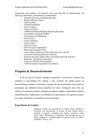 Projeto	
  Influentio	
  Start	
  Up	
  Brasil	
  2013	
  	
  	
  	
  	
  	
  	
  	
  	
  	
  	
  	
  	
  	
  	
  	
  	
  	
  	
  	
  	
  	
  	
  	
  	
  	
  	
  	
  	
  	
  	
  	
  	
  	
  	
  contato@influentio.com	
  
	
   49
crescimento mais rápido e em sintonia com nossa filosofia de administração. Os
dados que analisamos, mensalmente, compreendem:
- Aumento em novas assinaturas por mês;
- Renda média por cliente;
- Clientes atuais;
- Clientes desistentes;
- Novos Clientes;
- Total de Clientes;
- CMRR (Contracted Monthly Recurring Revenue);
- Crescimento mensal de CMRR;
- Investimento em Marketing;
- Custos Fixos;
- Custos Variáveis;
- Custos Totais;
- Fluxo de Caixa;
- CPA (Cost per Acquisition);
- Meses para recuperar CPA;
- Custo mensal media por cliente sobre meses de vida útil;
- Custo por cliente projetado por Vida útil;
- Soma de custo por cliente sobre os próximos meses de vida útil;
- Renda por vida útil do consumidor;
- Lucro por vida útil do consumidor;
- CACR (Customer Acquisition Cost Ratio);
	
  
Pesquisa & Desenvolvimento
A fim de inovar e manter vantagem competitiva e desenvolver produtos que
atendam às necessidades dos clientes e que evoluam tão rápido quanto os
benchmarkings mundiais é necessário a pesquisa & desenvolvimento em inovação de
tecnologias que melhorem nossas propostas de valor e entreguem mais valor aos
clientes. Já realizamos estudos e pesquisas em alguns campos e pretendemos explorar
comercialmente e implementar os resultados dos experimentos nos seguintes campos,
que serão viabilizados e fomentados com investimento:
Experiência do Usuário
“Qualquer esforço em experiência do usuário busca melhorar a
eficiência. Isto basicamente se resume de duas formas chaves:
ajudando as pessoas a trabalhar mais rápido e ajuda-las a fazer
menos erros. Melhorando a efici6encia das ferramentas que se
utiliza melhora-se a produtividade do negócio como um todo”.
(GARRET, 2010, p. 15)
 