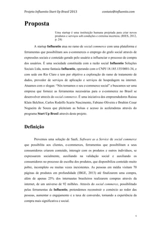 Projeto	
  Influentio	
  Start	
  Up	
  Brasil	
  2013	
  	
  	
  	
  	
  	
  	
  	
  	
  	
  	
  	
  	
  	
  	
  	
  	
  	
  	
  	
  	
  	
  	
  	
  	
  	
  	
  	
  	
  	
  	
  	
  	
  	
  	
  contato@influentio.com	
  
	
   5
Proposta
Uma startup é uma instituição humana projetada para criar novos
produtos e serviços sob condições e extrema incerteza. (RIES, 2012,
p. 24)
A startup Influentio atua no ramo de social commerce com uma plataforma e
ferramentas que possibilitam aos e-commerces o emprego do grafo social através de
expressões sociais e conteúdo gerado pelo usuário a influenciar o processo de compra
dos usuários. É uma sociedade constituída com a razão social Influentio Soluções
Sociais Ltda, nome fantasia Influentio, operando com o CNPJ 18.185.135/0001-34, e
com sede em Rio Claro e tem por objetivo a exploração do ramo de tratamento de
dados, provedor de serviços de aplicação e serviços de hospedagem na internet.
Atuamos com o slogan: “Nós tornamos o seu e-commerce social” e buscamos ser uma
empresa que fornece as ferramentas necessárias para o e-commerce no Brasil se
desenvolver através do social commerce. É uma iniciativa dos empreendedores Raissa
Klain Belchior, Carlos Rodolfo Scarin Nascimento, Fabiano Oliveira e Ibrahim Cesar
Nogueira de Souza que pleiteiam as bolsas e acesso às aceleradoras através do
programa Start Up Brasil através deste projeto.
	
  
Definição
Provemos uma solução de SaaS, Software as a Service de social commerce
que possibilita aos clientes, e-commerces, ferramentas que possibilitam a seus
consumidores criarem conteúdo, interagir com os produtos e outros indivíduos, se
expressarem socialmente, auxiliando na validação social e auxiliando os
consumidores no processo de escolha dos produtos, que disponibiliza conteúdo muito
pobre, incompleto ou muitas vezes inexistentes. As pessoas em média visitam 70
páginas de produtos em profundidade (IBGE, 2013) até finalizarem uma compra,
além de apenas 25% dos internautas brasileiros realizarem compras através da
internet, de um universo de 92 milhões. Através do social commerce, possibilitado
pelas ferramentas da Influentio, pretendemos reconstruir o comércio ao redor das
pessoas, aumentar o engajamento e a taxa de conversão, tornando a experiência da
compra mais significativa e social.
 