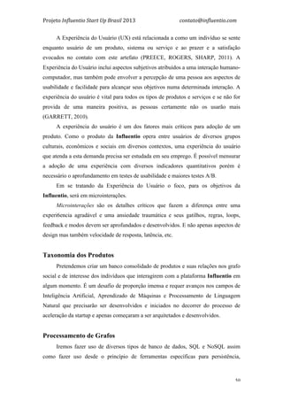 Projeto	
  Influentio	
  Start	
  Up	
  Brasil	
  2013	
  	
  	
  	
  	
  	
  	
  	
  	
  	
  	
  	
  	
  	
  	
  	
  	
  	
  	
  	
  	
  	
  	
  	
  	
  	
  	
  	
  	
  	
  	
  	
  	
  	
  	
  contato@influentio.com	
  
	
   50
A Experiência do Usuário (UX) está relacionada a como um indivíduo se sente
enquanto usuário de um produto, sistema ou serviço e ao prazer e a satisfação
evocados no contato com este artefato (PREECE, ROGERS, SHARP, 2011). A
Experiência do Usuário inclui aspectos subjetivos atribuídos a uma interação humano-
computador, mas também pode envolver a percepção de uma pessoa aos aspectos de
usabilidade e facilidade para alcançar seus objetivos numa determinada interação. A
experiência do usuário é vital para todos os tipos de produtos e serviços e se não for
provida de uma maneira positiva, as pessoas certamente não os usarão mais
(GARRETT, 2010).
A experiência do usuário é um dos fatores mais críticos para adoção de um
produto. Como o produto da Influentio opera entre usuários de diversos grupos
culturais, econômicos e sociais em diversos contextos, uma experiência do usuário
que atenda a esta demanda precisa ser estudada em seu emprego. É possível mensurar
a adoção de uma experiência com diversos indicadores quantitativos porém é
necessário o aprofundamento em testes de usabilidade e maiores testes A/B.
Em se tratando da Experiência do Usuário o foco, para os objetivos da
Influentio, será em microinterações.
Microinterações são os detalhes críticos que fazem a diferença entre uma
experi6encia agradável e uma ansiedade traumática e seus gatilhos, regras, loops,
feedback e modos devem ser aprofundados e desenvolvidos. E não apenas aspectos de
design mas também velocidade de resposta, latência, etc.
Taxonomia dos Produtos
Pretendemos criar um banco consolidado de produtos e suas relações nos grafo
social e de interesse dos indivíduos que interagirem com a plataforma Influentio em
algum momento. É um desafio de proporção imensa e requer avanços nos campos de
Inteligência Artificial, Aprendizado de Máquinas e Processamento de Linguagem
Natural que precisarão ser desenvolvidos e iniciados no decorrer do processo de
aceleração da startup e apenas começaram a ser arquitetados e desenvolvidos.
Processamento de Grafos
Iremos fazer uso de diversos tipos de banco de dados, SQL e NoSQL assim
como fazer uso desde o princípio de ferramentas específicas para persistência,
 