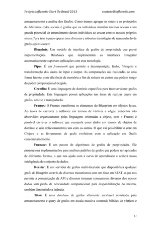 Projeto	
  Influentio	
  Start	
  Up	
  Brasil	
  2013	
  	
  	
  	
  	
  	
  	
  	
  	
  	
  	
  	
  	
  	
  	
  	
  	
  	
  	
  	
  	
  	
  	
  	
  	
  	
  	
  	
  	
  	
  	
  	
  	
  	
  	
  contato@influentio.com	
  
	
   51
armazenamento e análise dos Grafos. Como iremos agregar os sinais e os protocolos
de diferentes redes sociais e grafos que os indivíduos mantém teremos acesso a um
grande potencial de entendimento destes indivíduos ao cruzar com os nossos próprios
sinais. Para isso iremos operar com diversas e robustas tecnologias de manipulação de
grafos open source:
Bluepints: Um modelo de interface de grafos de propriedade que provê
implementações. Databases que implementam as interfaces Blueprint
automaticamente suportam aplicações com esta tecnologia.
Pipes: É um framework que permite a decomposição, fusão, filtragem e
transformação dos dados de input e output. As computações são realizadas de uma
forma latente, com eficiência de memória a fim de reduzir os custos que podem surgir
do poder computacional exigido.
Gremlin: É uma linguagem de domínio específico para transversionar grafos
de propriedade. Esta linguagem possui aplicações nas áreas de realizar query em
grafos, análise e manipulação.
Frames: O Frames transforma os elementos do Blueprints em objetos Javas.
Ao invés de escrever o software em termos de vértices e edges, conceitos não
absorvidos organicamente pelas linguagens orientadas a objeto, com o Frames é
possível escrever o software que manipula esses dados em termos de objetos de
domínio e seus relacionamentos uns com os outros. O que vai possibilitar o core em
Clojure e as ferramentas de grafo evoluírem com a aplicação em Grails
concomitantemente.
Furnace: É um pacote de algoritmos de grafos de propriedades. Ele
proporciona implementações para análises padrões de grafos que podem ser aplicadas
de diferentes formas, o que nos ajuda com a curva de aprendizado e acelera nossa
inteligência do conjunto de dados.
Rexster: É um servidor de grafos multi-facetado que disponibiliza qualquer
grafo do Blueprint através de diversos mecanismos com um foco em REST, o que nos
permite a comunicação da API e diversos sistemas consumirem diversos dos nossos
dados sem perda de necessidade computacional para disponibilização do mesmo,
também diminuindo a latência.
Titan: É uma database de grafos altamente escalável otimizada para
armazenamento e query de grafos em escala massiva contendo bilhões de vértices e
 