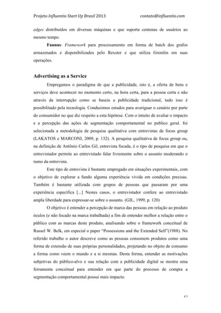 Projeto	
  Influentio	
  Start	
  Up	
  Brasil	
  2013	
  	
  	
  	
  	
  	
  	
  	
  	
  	
  	
  	
  	
  	
  	
  	
  	
  	
  	
  	
  	
  	
  	
  	
  	
  	
  	
  	
  	
  	
  	
  	
  	
  	
  	
  contato@influentio.com	
  
	
   52
edges distribuídos em diversas máquinas e que suporta centenas de usuários ao
mesmo tempo.
Faunus: Framework para processamento em forma de batch dos grafos
armazenados e disponibilizados pelo Rexster e que utiliza Gremlin em suas
operações.
Advertising as a Service
Empregamos o paradigma de que a publicidade, isto é, a oferta de bens e
serviços deve acontecer no momento certo, na hora certa, para a pessoa certa e não
através da interrupção como se baseia a publicidade tradicional, tudo isso é
possibilitado pela tecnologia. Conduzimos estudos para averiguar o cenário por parte
do consumidor no que diz respeito a esta hipótese. Com o intuito de avaliar o impacto
e a percepção das ações de segmentação comportamental no publico geral. foi
selecionada a metodologia de pesquisa qualitativa com entrevistas de focus group
(LAKATOS e MARCONI, 2009, p. 132). A pesquisa qualitativa de focus group ou,
na definição de Antônio Carlos Gil, entrevista focada, é o tipo de pesquisa em que o
entrevistador permite ao entrevistado falar livremente sobre o assunto moderando o
rumo da entrevista.
Este tipo de entrevista é bastante empregado em situações experimentais, com
o objetivo de explorar a fundo alguma experiência vivida em condições precisas.
Também é bastante utilizada com grupos de pessoas que passaram por uma
experiência específica [...] Nestes casos, o entrevistador confere ao entrevistado
ampla liberdade para expressar-se sobre o assunto. (GIL, 1999, p. 120)
O objetivo é entender a percepção de marca das pessoas em relação ao produto
óculos (e não focado na marca trabalhada) a fim de entender melhor a relação entre o
público com as marcas deste produto, analisando sobre o framework conceitual de
Russel W. Belk, em especial o paper “Possessions and the Extended Self”(1988). No
referido trabalho o autor descreve como as pessoas consomem produtos como uma
forma de extensão de suas próprias personalidades, projetando no objeto de consumo
a forma como veem o mundo e a si mesmas. Desta forma, entender as motivações
subjetivas do público-alvo e sua relação com a publicidade digital se mostra uma
ferramenta conceitual para entender em que parte do processo de compra a
segmentação comportamental possui mais impacto.
 