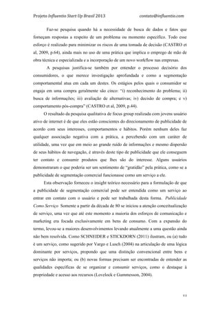 Projeto	
  Influentio	
  Start	
  Up	
  Brasil	
  2013	
  	
  	
  	
  	
  	
  	
  	
  	
  	
  	
  	
  	
  	
  	
  	
  	
  	
  	
  	
  	
  	
  	
  	
  	
  	
  	
  	
  	
  	
  	
  	
  	
  	
  	
  contato@influentio.com	
  
	
   53
Faz-se pesquisa quando há a necessidade de busca de dados e fatos que
forneçam respostas a respeito de um problema ou momento específico. Todo esse
esforço é realizado para minimizar os riscos de uma tomada de decisão (CASTRO et
al, 2009, p.64), ainda mais no uso de uma prática que implica o emprego de mão de
obra técnica e especializada e a incorporação de um novo workflow nas empresas.
A pesquisas justifica-se também por entender o processo decisório dos
consumidores, o que merece investigação aprofundada e como a segmentação
comportamental atua em cada um destes. Os estágios pelos quais o consumidor se
engaja em uma compra geralmente são cinco: “i) reconhecimento do problema; ii)
busca de informações; iii) avaliação de alternativas; iv) decisão de compra; e v)
comportamento pós-compra” (CASTRO et al, 2009, p.44).
O resultado da pesquisa qualitativa de focus group realizada com jovens usuário
ativo de internet é de que eles estão conscientes do direcionamento de publicidade de
acordo com seus interesses, comportamentos e hábitos. Porém nenhum deles faz
qualquer associação negativa com a prática, a percebendo com um caráter de
utilidade, uma vez que em meio ao grande ruído de informações e mesmo dispersão
de seus hábitos de navegação, é através deste tipo de publicidade que ele conseguem
ter contato e consumir produtos que lhes são do interesse. Alguns usuários
demonstraram o que poderia ser um sentimento de “gratidão” pela prática, como se a
publicidade de segmentação comercial funcionasse como um serviço a ele.
Esta observação forneceu o insight teórico necessário para a formulação de que
a publicidade de segmentação comercial pode ser entendida como um serviço ao
entrar em contato com o usuário e pode ser trabalhada desta forma. Publicidade
Como Serviço Somente a partir da década de 80 se iniciou a atenção conceitualização
de serviço, uma vez que até este momento a maioria dos esforços de comunicação e
marketing era focada exclusivamente em bens de consumo. Com a expansão do
termo, levou-se a maiores desenvolvimentos levando atualmente a uma questão ainda
não bem resolvida. Como SCHNEIDER e STICKDORN (2011) ilustram, ou (a) tudo
é um serviço, como sugerido por Vargo e Lusch (2004) na articulação de uma lógica
dominante por serviços, propondo que uma distinção convencional entre bens e
serviços não importa; ou (b) novas formas precisam ser encontradas de entender as
qualidades específicas de se organizar e consumir serviços, como o destaque à
propriedade e acesso aos recursos (Lovelock e Gummesson, 2004).
 