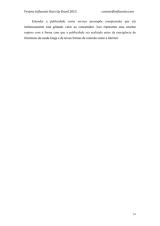 Projeto	
  Influentio	
  Start	
  Up	
  Brasil	
  2013	
  	
  	
  	
  	
  	
  	
  	
  	
  	
  	
  	
  	
  	
  	
  	
  	
  	
  	
  	
  	
  	
  	
  	
  	
  	
  	
  	
  	
  	
  	
  	
  	
  	
  	
  contato@influentio.com	
  
	
   54
Entender a publicidade como serviço pressupõe compreender que ela
intrinsicamente está gerando valor ao consumidor. Isso representa uma enorme
ruptura com a forma com que a publicidade era realizada antes da emergência do
fenômeno da cauda longa e de novas formas de conexão como a internet.
 