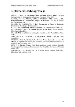 Projeto	
  Influentio	
  Start	
  Up	
  Brasil	
  2013	
  	
  	
  	
  	
  	
  	
  	
  	
  	
  	
  	
  	
  	
  	
  	
  	
  	
  	
  	
  	
  	
  	
  	
  	
  	
  	
  	
  	
  	
  	
  	
  	
  	
  	
  contato@influentio.com	
  
	
   56
Referências Bibliográficas
BLANK, S., DORF, B. The Startup Owner’s Manual Strategy Guide: The Step-
by-Step Guide for Building a Great Company. Pescadero, EUA: 2012.
CASTRO, G. C., NUNES, J.M.G., PINHEIRO, R.M., SILVA, H.H.
Comportamento do Consumidor e Pesquisa do Mercado. 3. Ed. Rio de Janeiro:
Ed. FGV Editora. 2009.
COOPER, B., VLASKOVITS, P. The Entrepreneur’s Guide to Customer
Develoment. Distribuição eletrônica, 2010.
GARRET, J.J. The Elements of User Experience. 2 ed. Berkeley: New Riders, 2011.
HALVORSON, K., RACH, M. Content Strategy for the Web. 2ª edição. Berkeley,
EUA: New Riders, 2012.
GIL, A.C. Métodos e Técnicas de Pesquisa Social. 5 ed. São Paulo: Editora Atlas.
1999.
MARCONI, M. A.; LAKATOS, E. M. Técnicas de Pesquisa. 7. ed. São Paulo:
Atlas, 2009.
OSTERWALDER, A., PIGNEUR, Y. Business Model Generation – Inovação
Modelo de Negócios: um manual para visionários, inovadores e revolucionários. Rio
de janeiro, RJ: Alta Books, 2011.
RIES, E. A Startup Enxuta: Como Empreendedores Atuais Utilizam Inovação
Contínua para Criar Empresas Extremamente Bem-Sucedidas. São Paulo, SP: Lua de
Papel, 2012.
SCHNEIDER, J., STICKDORN, M. This Is Service Design Thinking. New Jersey,
EUA: John Wiley & Sons, 2011.
 