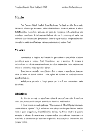 Projeto	
  Influentio	
  Start	
  Up	
  Brasil	
  2013	
  	
  	
  	
  	
  	
  	
  	
  	
  	
  	
  	
  	
  	
  	
  	
  	
  	
  	
  	
  	
  	
  	
  	
  	
  	
  	
  	
  	
  	
  	
  	
  	
  	
  	
  contato@influentio.com	
  
	
   6
	
  
Missão
Paul Adams, Global Head of Brand Design da Facebook ao falar das grandes
tendências afirmou que a web está sendo reconstruída ao redor das pessoas. A missão
da Influentio é reconstuir o comércio ao redor das pessoas na web. Através de uma
plataforma e um banco de dados consolidado de informações entre o grafo social e de
interesses dos consumidores pretendemos tornar a experiência de compra muito mais
engajadora, social, significativa e recompensadora para o usuário final.
	
  
Valores
Valorizamos o respeito aos direitos de privacidade e em prover a melhor
experiência para o usuário final. Entendemos que o processo de compra é
intermediado por diversos fatores culturais, sociais e econômicos e que não devemos
abusar da confiança, desejo e posição destes.
Respeitamos a relação entre cliente e loja e a ética e segredo que devemos
tratar os dados de nossos clientes. Tudo regido por acordos de confidencialidade
quando aplicáveis.
Valorizamos parcerias a longo prazo que beneficiem mutuamente todos
envolvidos.
Objetivos
Ser líder de mercado em soluções sociais e de expressões sociais, firmando-se
como uma provedora de soluções de resultado e elevada performance.
O Brasil possui, segundo dados da F-Nazca, mais de 92 milhões de internautas
e desse número, apenas 25% já realizaram uma compra on-line por diversos motivos
entre os quais a segurança, desconhecimento da loja, etc. Nosso objetivo é ajudar a
aumentar o número de pessoas que compram online provendo aos e-commerces a
plataforma e ferramentas que auxiliem no processo de educação do consumidor para
comprar online.
 