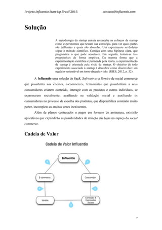 Projeto	
  Influentio	
  Start	
  Up	
  Brasil	
  2013	
  	
  	
  	
  	
  	
  	
  	
  	
  	
  	
  	
  	
  	
  	
  	
  	
  	
  	
  	
  	
  	
  	
  	
  	
  	
  	
  	
  	
  	
  	
  	
  	
  	
  	
  contato@influentio.com	
  
	
   7
Solução
A metodologia da startup enxuta reconcebe os esforços da startup
como experimentos que testam sua estratégia, para ver quais partes
são brilhantes e quais são absurdas. Um experimento verdadeiro
segue o método científico. Começa com uma hipótese clara, que
prognostica o que pode acontecer. Em seguida, testam-se tais
prognósticos de forma empírica. Da mesma forma que a
experimentação científica é permeada pela teoria, a experimentação
da startup é orientada pela visão da startup. O objetivo de todo
experimento associado à startup é descobrir como desenvolver um
negócio sustentável em torno daquela visão. (RIES, 2012, p. 52)
A Influentio uma solução de SaaS, Software as a Service de social commerce
que possibilita aos clientes, e-commerces, ferramentas que possibilitam a seus
consumidores criarem conteúdo, interagir com os produtos e outros indivíduos, se
expressarem socialmente, auxiliando na validação social e auxiliando os
consumidores no processo de escolha dos produtos, que disponibiliza conteúdo muito
pobre, incompleto ou muitas vezes inexistentes.
Além de planos contratados e pagos em formato de assinatura, existirão
aplicativos que expandirão as possibilidades de atuação das lojas no espaço do social
commerce.
Cadeia de Valor
 